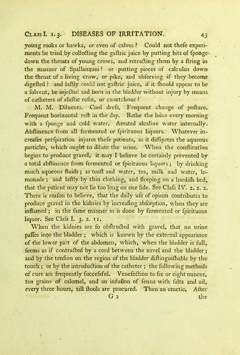 young rooks or hawks, or even of calves ? Could not thefe experi- ments be tried by collecting the gaftric juice by putting bits of fponge- down the throats of young crows, and retracing them by a firing in the manner of Spallanzani? or putting pieces of calculus down the throat of a living crow, or pike, and obferving if they become digefted ? and laftly could not gaftric juice, if it fhould appear to be a folvent, be inje&ed and born in the bladder without injury by means of catheters of elaftic refin, or caoutchouc? M. M. Diluents. Cool drefs. Frequent change of pofture. Frequent horizontal reft in the day. Bathe the loins every morning with a fponge and cold water. Aerated alcaline water internally. Abftinence from all fermented or fpirituous liquors. Whatever in- creafes perfpiration injures thefe patients, as it diflipates the aqueous particles, which ought to dilute the urine. When the conftitution begins to produce gravel, it may I believe be certainly prevented by a total abftinence from fermented or fpirituous liquors ; by drinking much aqueous fluids ; as toaft and water, tea, milk and water, le- monade ; and laftly by thin clothing, and fleeping on a hardifh bed, that the patient may not lie too long on one fide. See Clafs IV. 2. 2. 2. There is reafon to believe, that the daily ufe of opium contributes to produce gravel in the kidnies by increafing abforption, when they are inflamed ; in the fame manner as is done by fermented or fpirituous liquor. See Clafs I. 3. 2. 11. When the kidnies are fo obftruCled with gravel, that no urine pafles into the bladder ; which is known by the external appearance of the lower part of the abdomen, which, when the bladder is full, feems as if contracted by a cord between the navel and the bladder; and by the tenfion on the region of the bladder diftinguifhable by the touch ; or by the introduction of the catheter ; the following methods of cure are frequently fuccefsful. VenefeCtion to fix or eight ounces, ten grains of calomel, and an infufton of fenna with falts and oil, every three hours, till ftools are procured. Then an emetic. After G 2 the