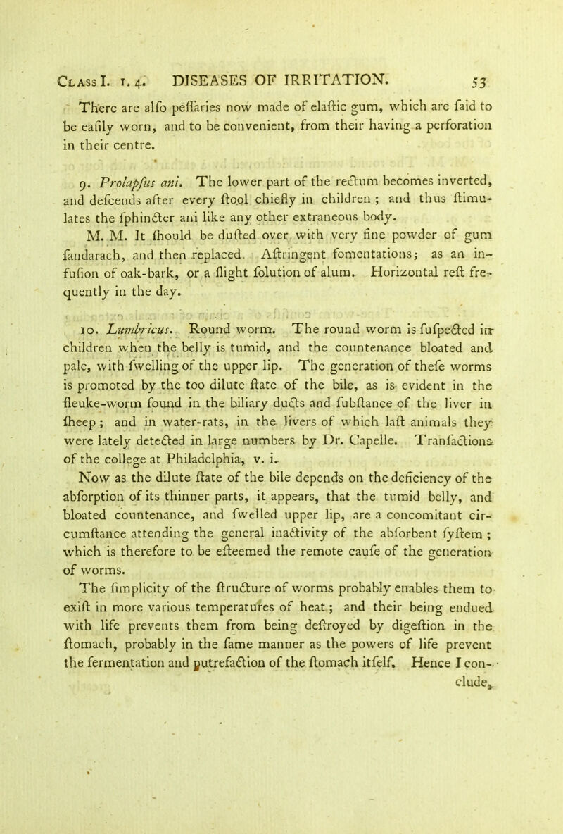 There are alfo peffaries now made of eladic gum, which are faid to be eafilv worn, and to be convenient, from their having a perforation in their centre. 9. Prolapfus anl. The lower part of the rectum becomes inverted, and defcends after every dool chiefly in children ; and thus dimu- lates the fphinCter ani like any other extraneous body. M. M. It fhould be duded over with very fine powder of gum fandarach, and then replaced. Adringent fomentations; as an in- fufion of oak-bark, or a flight foliation of alum. Horizontal reft fre- quently in the day. 10. Lumbrlcus. Round worm. The round worm is fufpeCted irr children when the belly is tumid, and the countenance bloated and pale, with fwellingof the upper lip. The generation of thefe worms is promoted by the too dilute date of the bile, as is- evident in the fleuke-worm found in the biliary duCts and fubflance of the liver in fheep ; and in water-rats, in the livers of which laft animals they were lately detected in large numbers by Dr. Capelle. TranfactionSf of the college at Philadelphia, v. i- Now as the dilute date of the bile depends on the deficiency of the abforption of its thinner parts, it appears, that the tumid belly, and bloated countenance, and fwelled upper lip, are a concomitant cir- cumdance attending the general inactivity of the abforbent fydem ; which is therefore to be edeemed the remote caufe of the generation of worms. The dmplicity of the druCture of worms probably enables them to exid in more various temperatures of heat; and their being endued with life prevents them from being defiroyed by digedion in the domach, probably in the fame manner as the powers of life prevent the fermentation and putrefaction of the domach itfelf. Hence I con- cludea