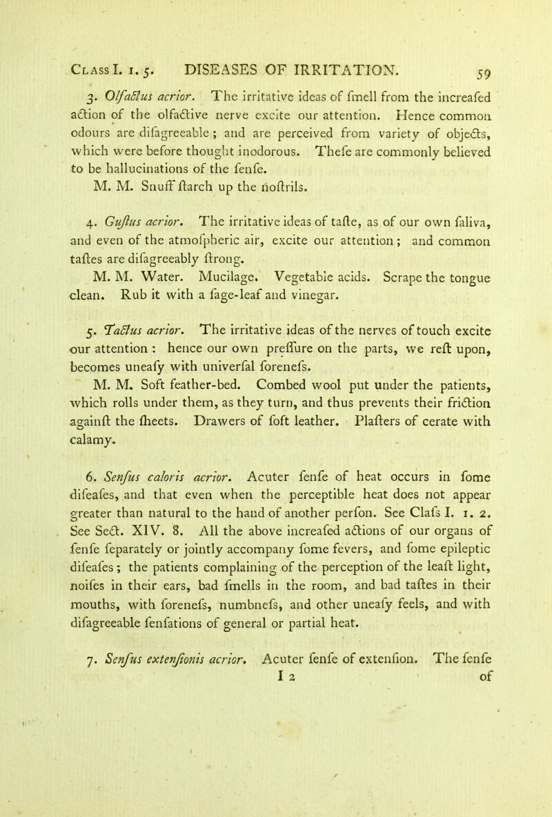 3. Qlfaftus acrlor. The irritative ideas of fmell from the increafed adtion of the olfadtive nerve excite our attention. Hence common 9 odours are difagreeable ; and are perceived from variety of objedts, which were before thought inodorous. Thefe are commonly believed to be hallucinations of the fenfe. M. M. Snuff ftarch up the noftrils. 4. Gujlus acrlor. The irritative ideas of tafle, as of our own faliva, and even of the atmofpheric air, excite our attention ; and common taftes are difagreeably ffrong. M. M. Water. Mucilage. Vegetable acids. Scrape the tongue clean. Rub it with a fage-leaf and vinegar. 5. <Ta5tus acrlor. The irritative ideas of the nerves of touch excite our attention : hence our own preffure on the parts, we reft upon, becomes uneafy with univerfal forenefs. M. M. Soft feather-bed. Combed wool put under the patients, which rolls under them, as they turn, and thus prevents their fridtion again ft the fheets. Drawers of foft leather. Plafters of cerate with calamy. 6. Senfus caloris acrlor. Acuter fenfe of heat occurs in fome difeafes, and that even when the perceptible heat does not appear greater than natural to the hand of another perfon. See Clafs I. 1.2. See Sedt. XIV. 8. All the above increafed adtions of our organs of fenfe feparately or jointly accompany fome fevers, and fome epileptic difeafes ; the patients complaining of the perception of the lead: light, noifes in their ears, bad fmells in the room, and bad taftes in their mouths, with forenefs, numbnefs, and other uneafy feels, and with difagreeable fenfations of general or partial heat. 7. Senfus extenfonis acrlor. Acuter fenfe of extenfion. The fenfe I 2 of
