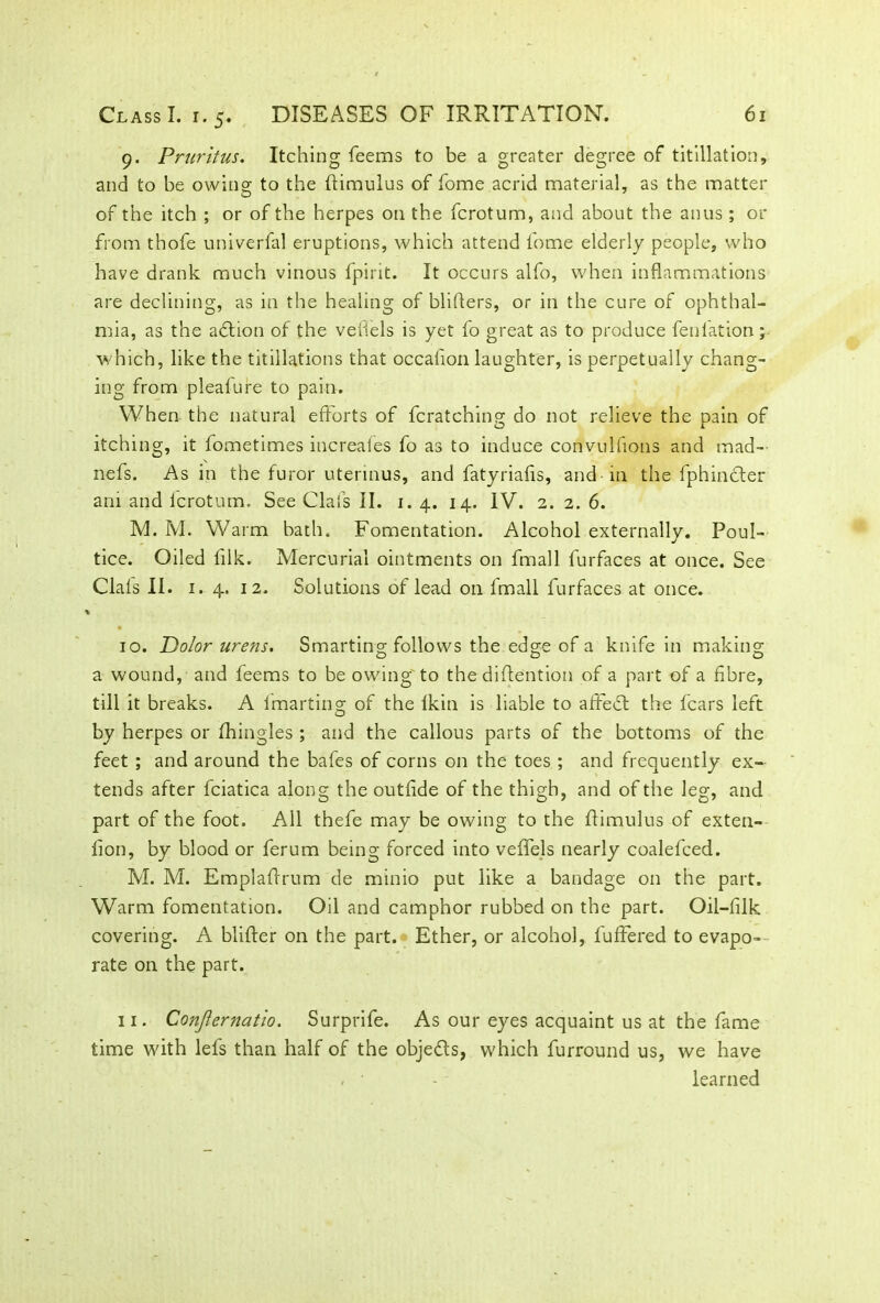 9. Pruritus. Itching feems to be a greater degree of titillation, and to be owing: to the ftimulus of fome acrid material, as the matter of the itch ; or of the herpes on the fcrotum, and about the anus; or from thofe univerfal eruptions, which attend fome elderly people, who have drank much vinous fpirit. It occurs alfo, when inflammations are declining, as in the healing of bliflers, or in the cure of ophthal- mia, as the adtion of the veilels is yet fo great as to produce fenlation; which, like the titillations that occalion laughter, is perpetually chang- ing from plealure to pain. When the natural efforts of fcratching do not relieve the pain of itching, it fometimes increaies fo as to induce convulfions and mad- nefs. As in the furor utennus, and fatyriafis, and-in the fphincter am and icrotum. See Clafs II. 1.4. 14. IV. 2. 2. 6. M. M. Warm bath. Fomentation. Alcohol externally. Poul- tice. Oiled fflk. Mercurial ointments on fmall furfaces at once. See Clals II. 1. 4. 12. Solutions of lead 011 Imall furfaces at once. 10. Dolor urens. Smarting follows the edge of a knife in making a wound, and feems to be owing to the diftention of a part of a fibre, till it breaks. A fmarting of the Ikin is liable to affect the fears left by herpes or fhingles ; and the callous parts of the bottoms of the feet ; and around the bafes of corns on the toes ; and frequently ex- tends after fciatica along the outffde of the thigh, and of the leg, and part of the foot. All thefe may be owing to the flimulus of exten- lion, by blood or ferum being forced into veffels nearly coalefced. M. M. Emplaffrum de minio put like a bandage on the part. Warm fomentation. Oil and camphor rubbed on the part. Oil-filk covering. A blifter on the part. Ether, or alcohol, buffered to evapo- rate on the part. 11. Conjlernatio. Surprife. As our eyes acquaint us at the fame time with lefs than half of the objects, which furround us, we have - • - learned