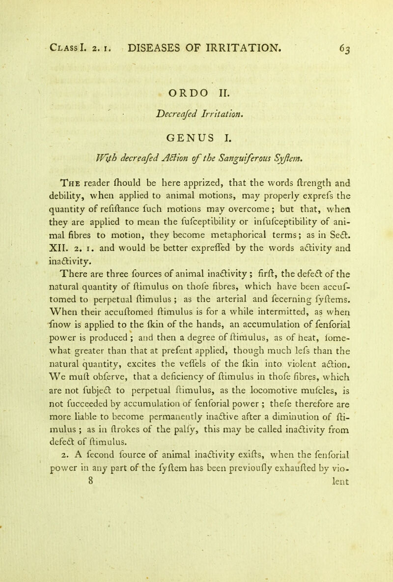 ORDO II. Decreafed Irritation. GENUS I. Wtfh decreafed Action of the Sanguiferous Syflem. The reader Ihould be here apprized, that the words ftrength and debility, when applied to animal motions, may properly exprefs the quantity of refiltance fuch motions may overcome; but that, when they are applied to mean the fufceptibility or infufceptibility of ani- mal fibres to motion, they become metaphorical terms; as in SeCt. XII. 2. 1. and would be better expreffed by the words activity and inactivity. There are three fources of animal inactivity ; firlt, the defeCt of the natural quantity of ltimulus on thofe fibres, which have been accuf- tomed to perpetual ltimulus ; as the arterial and fecerning fyltems. When their accuftomed ltimulus is for a while intermitted, as when fnow is applied to the Ikin of the hands, an accumulation of fenforial power is produced ; and then a degree of ltimulus, as of heat, lome- what greater than that at prefent applied, though much lefs than the natural quantity, excites the vefifels of the lkin into violent aCtion. We mult obferve, that a deficiency of ltimulus in thofe fibres, which are not fubjeCt to perpetual ltimulus, as the locomotive mufcles, is not fucceeded by accumulation of fenforial power; thefe therefore are more liable to become permanently inactive after a diminution of Iti- mulus ; as in firokes of the palfy, this may be called inactivity from defeCt of ltimulus. 2. A fecond fource of animal inactivity exilts, when the fenforial power in any part of the fyltem has been previoully exhaulted by vio- 8 lent
