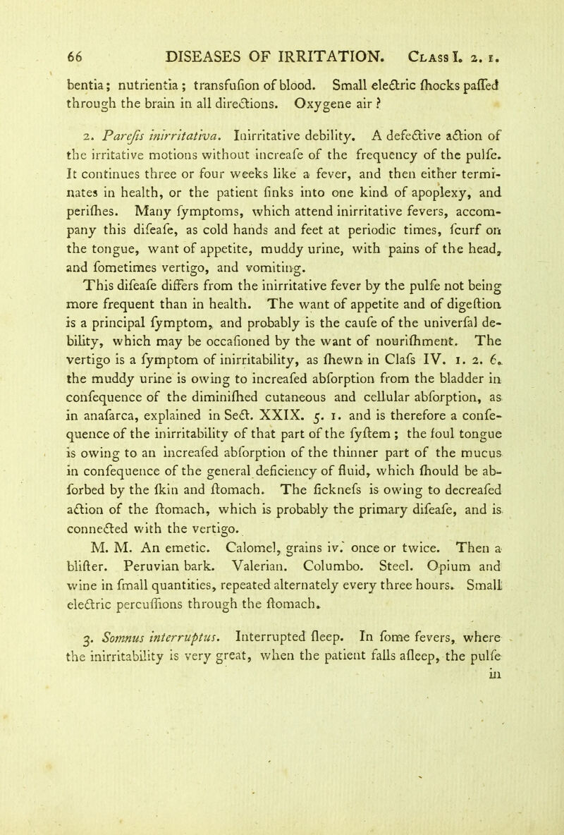 bentia; nutrientia; transfufion of blood. Small ele&ric Aiocks paffed through the brain in all directions. Oxygene air ? 2. Parcjis inlrritatlva. luirritative debility. A defective aftion of the irritative motions without increafe of the frequency of the pulfe. It continues three or four weeks like a fever, and then either termi- nates in health, or the patient finks into one kind of apoplexy, and perifhes. Many fymptoms, which attend inirritative fevers, accom- pany this difeafe, as cold hands and feet at periodic times, fcurf on the tongue, want of appetite, muddy urine, with pains of the head, and fometimes vertigo, and vomiting. This difeafe differs from the inirritative fever by the pulfe not being more frequent than in health. The want of appetite and of digefiion is a principal fymptom, and probably is the caufe of the univerfal de- bility, which may be occafioned by the want of nourifhment. The vertigo is a fymptom of inirritability, as fhewn in Clafs IV. 1. 2. 6. the muddy urine is owing to increafed abforption from the bladder in confequence of the diminifhed cutaneous and cellular abforption, as in anafarca, explained in Se£l. XXIX. 5. 1. and is therefore a confe- quence of the inirritabilitv of that part of the fyflem ; the foul tongue is owing to an increafed abforption of the thinner part of the mucus in confequence of the general deficiency of fluid, which fhould be ab- forbed by the Ikin and Aomach. The ficknefs is owing to decreafed aflion of the Aomach, which is probably the primary difeafe, and is connected with the vertigo. M. M. An emetic. Calomel, grains iv. once or twice. Then a blifter. Peruvian bark. Valerian. Columbo. Steel. Opium and wine in fmall quantities, repeated alternately every three hours.. Small eleAric percuffions through the Aomach. 3. Somnus interruptus. Interrupted fleep. In forne fevers, where the inirritability is very great, when the patient falls afleep, the pulfe in