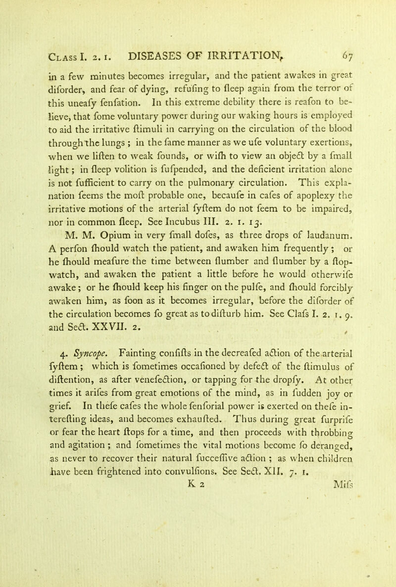in a few minutes becomes irregular, and the patient awakes in great diforder, and fear of dying, refuting to deep again from the terror of this uneafy fenfation. In this extreme debility there is reafon to be- lieve, that fome voluntary power during our waking hours is employed to aid the irritative dimuli in carrying on the circulation of the blood through the lungs ; in the fame manner as we ufe voluntary exertions, when we liden to weak founds, or wifh to view an object by a fmall light; in deep volition is fufpended, and the deficient irritation alone is not fufficient to carry on the pulmonary circulation. This expla- nation feems the mod probable one, becaufe in cafes of apoplexy the irritative motions of the arterial fyftem do not feem to be impaired, nor in common deep. See Incubus III. 2. 1. 13. M. M. Opium in very fmall dofes, as three drops of laudanum. A perfon fhould watch the patient, and awaken him frequently; or he fhould meafure the time between dumber and dumber by a dop- watch, and awaken the patient a little before he would otherwife awake; or he fhould keep his finger on the pulfe, and fhould forcibly awaken him, as foon as it becomes irregular, before the diforder of the circulation becomes fo great as todidurb him. See Clafs I. 2. 1. 9. and Sedd. XXVII. 2. 4. Syncope. Fainting confids in the decreafed addion of the.arterial fydem ; which is fometimes occafioned by defeat of the dimulus of didention, as after venefeddion, or tapping for the dropfy. At other times it arifes from great emotions of the mind, as in fudden joy or grief. In thefe cafes the whole fenforial power is exerted on thefe in- tereding ideas, and becomes exhauded. Thus during great furprife or fear the heart dops for a time, and then proceeds with throbbing and agitation ; and fometimes the vital motions become fo deranged, as never to recover their natural fnccefiive adion ; as when children have been frightened into convulfions. See Sedd. XII. 7. 1. K 2 Mils