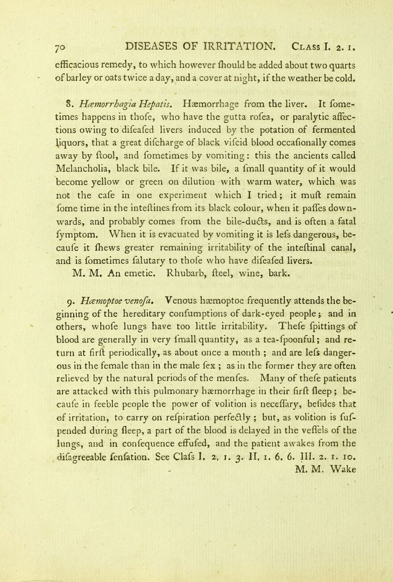 efficacious remedy, to which however ffiould be added about two quarts of barley or oats twice a day, and a cover at night, if the weather be cold. 8. Hcemorrhagta Hepatis. Haemorrhage from the liver. It fome- times happens in thofe, who have the gutta rofea, or paralytic affec- tions owing to difeafed livers induced by the potation of fermented liquors, that a great difcharge of black vifcid blood occafionally comes away by ftool, and fometimes by vomiting: this the ancients called Melancholia, black bile. If it was bile, a fmall quantity of it would become yellow or green on dilution with warm water, which was not the cafe in one experiment which I tried; it muft remain fome time in the inteflines from its black colour, when it paffes down- wards, and probably comes from the bile-du£ts, and is often a fatal fymptom. When it is evacuated by vomiting it is lefs dangerous, be- caufe it lhews greater remaining irritability of the inteftinal canal, and is fometimes falutary to thofe who have difeafed livers. M. M. An emetic. Rhubarb, heel, wine, bark. 9. Hczmoptoe venofa. Venous haemoptoe frequently attends the be- ginning of the hereditary confumptions of dark-eyed people; and in others, whofe lungs have too little irritability. Thefe fpittings of blood are generally in very fmall quantity, as a tea-fpoonful; and re- turn at firft periodically, as about once a month ; and are lefs danger- ous in the female than in the male fex ; as in the former they are often relieved by the natural periods of the menfes. Many of thefe patients are attacked with this pulmonary haemorrhage in their firft fleep; be- caufe in feeble people the power of volition is neceffary, befides that of irritation, to carry on refpiration perfe&ly ; but, as volition is fuf- pended during fleep, a part of the blood is delayed in the veffels of the lungs, and in confequence effufed, and the patient awakes from the -difagreeable fenfation. See Clafs I. 2. 1. 3. II, 1. 6. 6. III. 2. 1. 10. M. M. Wake