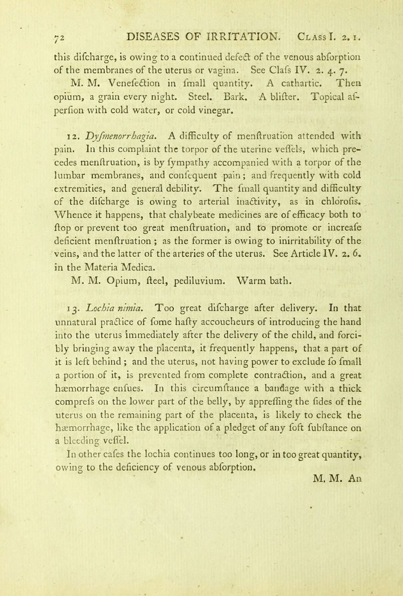 this difcharge, is owing to a continued defedl of the venous abforption of the membranes of the uterus or vagina. See Clafs IV. 2. 4. 7. M. M. Venefedtion in fmall quantity. A cathartic. Then opium, a grain every night. Steel. Bark. A blifter. Topical a£- pe.rfion with cold water, or cold vinegar. 12. Dyfmenorrhagia. A difficulty of menftruation attended with pain. In this complaint the torpor of the uterine vefl’els, which pre- cedes menftruation, is by fympathy accompanied with a torpor of the lumbar membranes, and confequent pain ; and frequently with cold extremities, and general debility. The fmall quantity and difficulty of the difcharge is owing to arterial inadlivity, as in chlorofis. Whence it happens, that chalybeate medicines are of efficacy both to flop or prevent too great menftruation, and to promote or increafe deficient menftruation ; as the former is owing to inirritability of the veins, and the latter of the arteries of the uterus. See Article IV. 2. 6, in the Materia Medica. M. M. Opium, fteel, pediluvium. Warm bath. 13. Lochia nimia. Too great difcharge after delivery. In that unnatural practice of fome hafty accoucheurs of introducing the hand into the uterus immediately after the delivery of the child, and forci- bly bringing away the placenta, it frequently happens, that a part of it is left behind ; and the uterus, not having power to exclude fo fmall a portion of it, is prevented from complete contradlion, and a great haemorrhage enfues. In this circumftance a bandage with a thick comprefs on the lower part of the belly, by apprefling the fides of the uterus on the remaining part of the placenta, is likely to check the haemorrhage, like the application of a pledget of any foft fubftance on a bleeding veflel. In other cafes the lochia continues too long, or in too great quantity, owing to the deficiency of venous abforption.