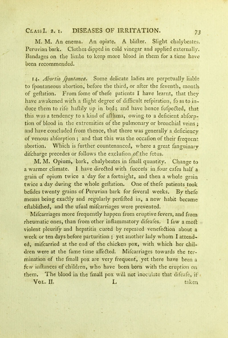 M. M. An enema. An opiate. A blifter. Slight chalybeates. Peruvian bark. Clothes dipped in cold vinegar and applied externally. Bandages on the limbs to keep more blood in them for a time have been recommended. 14. Abortio fpontanea. Some delicate ladies are perpetually liable to fpontaneous abortion, before the third, or after the feventh, month of geftation. From fome of thefe patients I have learnt, that they have awakened with a {light degree of difficult refpiration, fo as to in- duce them to rife haftily up in bed; and have hence fufpedled, that this was a tendency to a kind of afthma, owing to a deficient abforp- tion of blood in the extremities of the pulmonary or bronchial veins; and have concluded from thence, that there was generally a deficiency of venous abforption ; and that this was the occafion of their frequent abortion. Which is further countenanced, where a great fanguinary difcharge precedes or follows the exclufion of'the fetus. M. M. Opium, bark, chalybeates in {mail quantity. Change to a warmer climate. 1 have directed with fuccefs in four cafes half a grain of opium twice a day for a fortnight, and then a whole grain twice a day during the whole gelfation. One of thefe patients took befides twenty grains of Peruvian bark for feveral weeks. By thefe means being exactly and regularly perfifted in, a new habit became eftabliffied, and the ufual mifcarriages were prevented. Mifcarriages more frequently happen from eruptive fevers, and from rheumatic ones, than from other inflammatory difeafes. I faw a moft violent pleurify and hepatitis cured by repeated venefe&ion about a week or ten days before parturition ; yet another lady whom I attend- ed, mifcarried at the end of the chicken pox, with which her chil- dren were at the fame time affedled. Mifcarriages towards the ter- mination of the fmall pox are very frequent, yet there have been a few inftances of children, who have been born with the eruption on them. The blood in the fmall pox will not inoculate that difeafe, if Vol. II. L taken