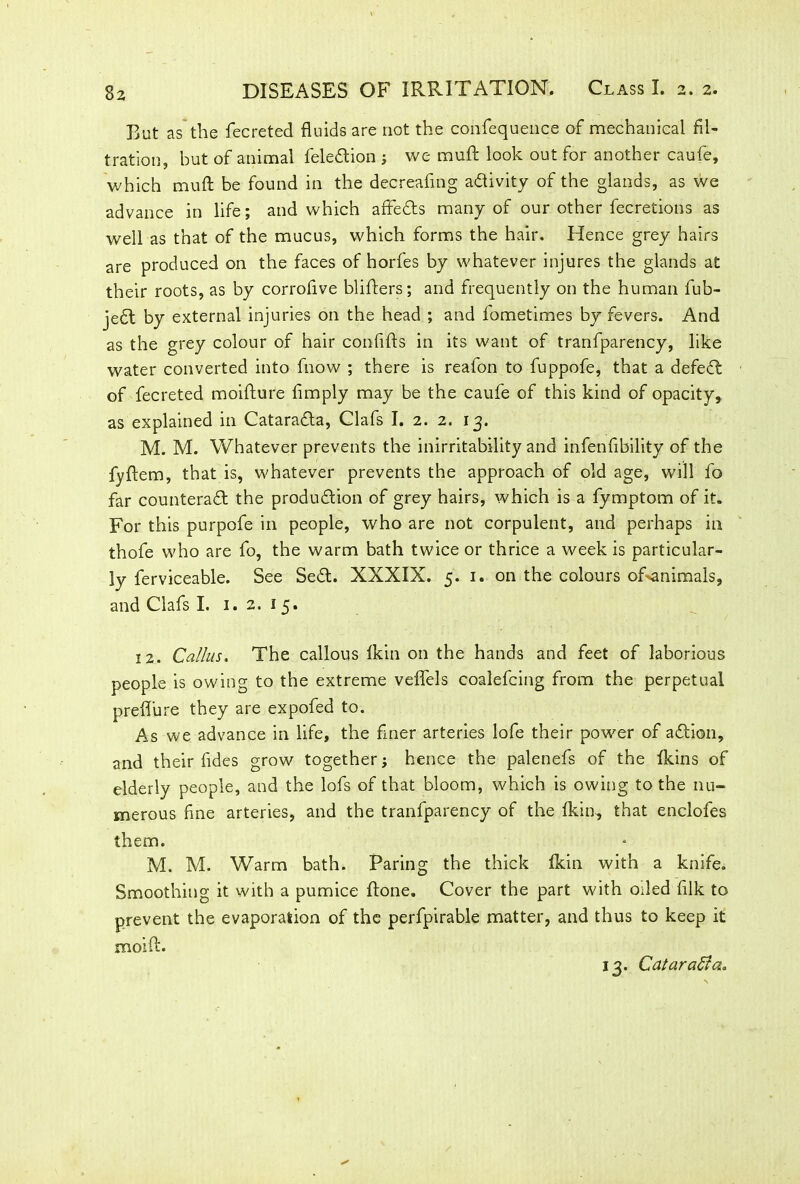 But as the fecreted fluids are not the confequence of mechanical fil- tration, but of animal feledion ; we rauft look out for another caufe, which muft be found in the decreafmg adivity of the glands, as we advance in life; and which affeds many of our other fecretions as well as that of the mucus, which forms the hair. Hence grey hairs are produced on the faces of horfes by whatever injures the glands at their roots, as by corrofive blifiers; and frequently on the human fub- jed by external injuries on the head ; and lometimes by fevers. And as the grey colour of hair confifts in its want of tranfparency, like water converted into fnow ; there is reafon to fuppofe, that a defed of fecreted moifture Amply may be the caufe of this kind of opacity, as explained in Catarada, Clafs I. 2. 2. 13. M. M. Whatever prevents the inirritability and infenfibility of the fyftem, that is, whatever prevents the approach of old age, will fo far counterad the produdion of grey hairs, which is a fymptom of it. For this purpofe in people, who are not corpulent, and perhaps in thofe who are fo, the warm bath twice or thrice a week is particular- ly ferviceable. See Sed. XXXIX. 5. 1. on the colours of>animals, and Clafs I. 1. 2. 1 5. 12. Callus, The callous ikin on the hands and feet of laborious people is owing to the extreme veffels coalefcing from the perpetual preflure they are expofed to. As we advance in life, the finer arteries lofe their power of adion, and their Ades grow together; hence the palenefs of the fkins of elderly people, and the lofs of that bloom, which is owing to the nu- merous Ane arteries, and the tranfparency of the Ikin, that enclofes them. M. M. Warm bath. Paring the thick ikin with a knife. Smoothing it with a pumice done. Cover the part with oiled Aik to prevent the evaporation of the perfpirable matter, and thus to keep it moift. 13. Cataraffa,
