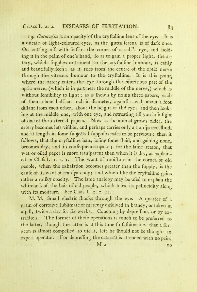 13. Cataract a is an opacity of the cryftalline lens of the eye. It is a difeafe of light-coloured eyes, as the gutta feretia is of dark ones. On cutting off with fciflars the cornea of a calf’s eye, and hold- ing it in the palm of one’s hand, fo as to gain a proper light, the ar- tery, which fupplies nutriment to the cryflalline humour, is eafily and beautifully feen; as it rifes from the centre of the optic nerve through the vitreous humour to the cryftalline. It is this point, where the artery enters the eye through the cineritious part of the optic nerve, (which is in part near the middle of the nerve,) which is without fenfibility to light; as is (hewn by fixing three papers, each of them about half an inch in diameter, againft a wall about a foot diflant from each other, about the height of the eye; and then look- ing at the middle one, with one eye, and retreating till you lofe fight of one of the external papers. Now as the animal grows older, the artery becomes lefs vifible, and perhaps carries only a tranfparent fluid, and at length in fome fubjeds I fuppofe ceafes to be pervious ; then it follows, that the cryftalline lens, lofing fome fluid, and gaining none, becomes dry, and in confequence opake ; for the fame reafon, that wet or oiled paper is more tranfparent than when it is dry, as explain- ed in Clafs I. 1. 4. 1. The want of moifture in the cornea of old people, when the exhalation becomes greater than the fupply, is the caufe of its want of tranfparency; and which like the cryftalline gains rather a milky opacity. The fame analogy may be ufed to explain the whitenefs of the hair of old people, which lofes its pellucidity along w’ith its moifture. See Clafs I. 2. 2. ir. M. M. Small eledric fhocks through the eye. A quarter of a grain of corrofive fublimateof mercury diffolved in brandy, or taken in a pill, twice a day for fix weeks. Couching by depreffion, or by ex- tradion. The former of thefe operations is much to be preferred to the latter, though the latter is at this time fo falhionable, that a fur- geon is almoft compelled to ufe it, left he ftiould not be thought an expert operator. For deprefiing the catarad is attended with no pain, M 2 no