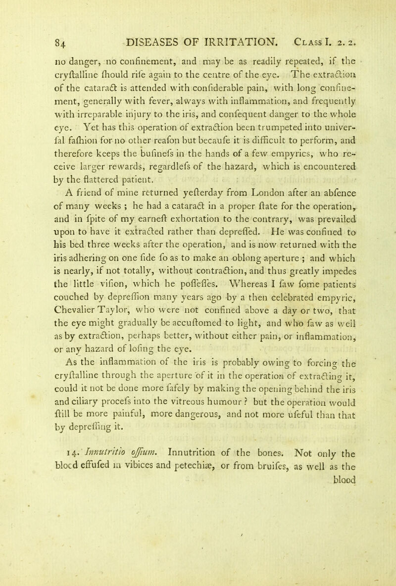 no danger, no confinement, and may be as readily repeated, if the cryftalline Ihould riie again to the centre of the eye. The extraction of the cataraCt is attended with confiderable pain, with long confine- ment, generally with fever, always with inflammation, and frequently with irreparable injury to the iris, and confequent danger to the whole eye. Yet has this operation of extraction been trumpeted into univer- l'al fafhion for no other reafon but becaufe it is difficult to perform, and therefore keeps the bufinefs in the hands of a few empyrics, who re- ceive larger rewards, regardlefs of the hazard, which is encountered by the flattered patient. A friend of mine returned yefferday from London after an abfence of many weeks ; he had a cataraCt in a proper Rate for the operation, and in fpite of my earneft exhortation to the contrary, was prevailed ■upon to have it extracted rather than depreffed. He was confined to his bed three weeks after the operation, and is now returned with the iris adhering on one fide fo as to make an oblong aperture ; and which is nearly, if not totally, without contraction, and thus greatly impedes the little vifion, which he poffefles. Whereas I faw fome patients couched by depreffion many years ago by a then celebrated empyric, Chevalier Taylor, who were not confined above a day or two, that the eye might gradually be accuftomed to light, and who faw as well as by extradtion, perhaps better, without either pain, or inflammation, or any hazard of lofing the eye. As the inflammation of the iris is probably owing to forcing the cryftalline through the aperture of it in the operation of extracting it, could it not be done more fafely by making the opening behind the iris and ciliary procefs into the vitreous humour ? but the operation would ftill be more painful, more dangerous, and not more ufeful than that by depreffing it. 14. Jnnuiritio ojfium. Innutrition of the bones. Not only the blocd effufed m vibices and petechke, or from bruifes, as well as the blood