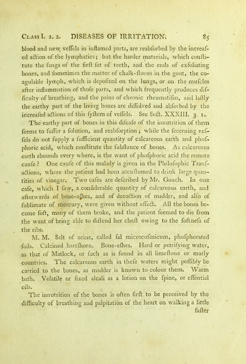 blood and new veflels in inflamed parts, are reabforbed by the increaf- ed adtion of the lymphatics; but the harder materials, which confti- tute the fangs of the firft fet of teeth, and the ends of exfoliating bones, and fometimes the matter of chalk-fcones in the gout, the co- agulable lymph, which is deposited on the lungs, or on the mufcles after inflammation of thofe parts, and which frequently produces dif- ficulty of breathing, and the pains of chronic rheumatifm, and laflly the earthy part of the living bones are diffolved and abforbed by the increafed adtions of this fyflem of veflels. See Sedt. XXXIII. 3. 1. The earthy part of bones in this difeafe of the innutrition of them feems to fuffer a folution, and reabforption ; while the fecerning vef- fels do not fupply a fufficient quantity of calcareous earth and phof- phoric acid, which conftitute the fubftance of bones. As calcareous earth abounds every where, is the want of phofphoric acid the remote caufe ? One caufe of this malady is given in the Philofophic Tranf- adtions, where the patient had been accuftomed to drink large quan- tities of vinegar. Two cafes are defcribed by Mr. Gouch. In one cafe, which I faw, a confiderable quantity of calcareous earth, and afterwards of bone-a£hes, and of decodtion of madder, and alfo of fublimate of mercury, were given without effedt. All the bones be- came foft, many of them broke, and the patient feemed to die from the want of being able to diltend her cheft owing to the foftnefs of the ribs. M. M. Salt of urine, called fal microcofmicum, phofphorated foda. Calcined hartfhorn. Bone-afhes. Hard or petrifying water, as that of Matlock, or fuch as is found in all limeftone or marly countries. The calcareous earth in thefe waters might poffibly be carried to the bones, as madder is known to colour them. Warm bath. Volatile or fixed alcali as a lotion on the fpine, or eflfential oils. The innutrition of the bones is often firfl: to be perceived by the difficulty of breathing and palpitation of the heart on walking a little falter