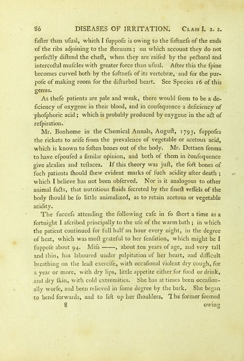 fatter than ufual, which I fuppofe is owing to the foftnefs of the ends of the ribs adjoining to the fternum; on which account they do not perfedtly diftend the chett, when they are raifed by the peftoral and intercottal mufcles with greater force than ufual. After this the fpine becomes curved both by the foftnefs of its vertebras, and for the pur- pofe of making room for the difturbed heart. See Species 16 of this genus. As thefe patients are pale and weak, there would feem to be a de- ficiency of oxygene in their blood, and in confequence a deficiency of phofphoric acid ; which is probably produced by oxygene in the a<tt of refpiration. Mr. Bonhome in the Chemical Annals, Augutt, 1793, fuppofes the rickets to arife from the prevalence of vegetable or acetous acid, which is known to foften bones out of the body. Mr. Dettaen feems, to have efpouled a fimilar opinion, and both of them in bonfequence give alcalies and teftacea. If this theory was juft, the foft bones of fuch patients fhould fhew evident marks of fuch acidity after death ; which I believe has not been obferved. Nor is it analogous to other animal fads, that nutritious fluids fecreted by the fineft veftels of the body fhould be fo little animalized, as to retain acetous or vegetable acidity. The fuccefs attending the following cafe in fo fhort a time as a fortnight I afcribed. principally to the ufe of the warm bath ; in which the patient continued for full half an hour every night, in the degree of heat, which was moft grateful to her fenfation, which might be I fuppofe about 94. Mifs , about ten years of age, and very tall and thin, has laboured under palpitation of her heart, and difficult breathing on the leaf! exercife, with occafional violent dry cough, for a year or more, with dry lips, little appetite either for food or drink, and dry fkin, with cold extremities. She has at times been occafion- ally worfe, and been relieved in fome degree by the bark. She began to bend forwards, and to lift up her fhoulders. T he former feemed 8