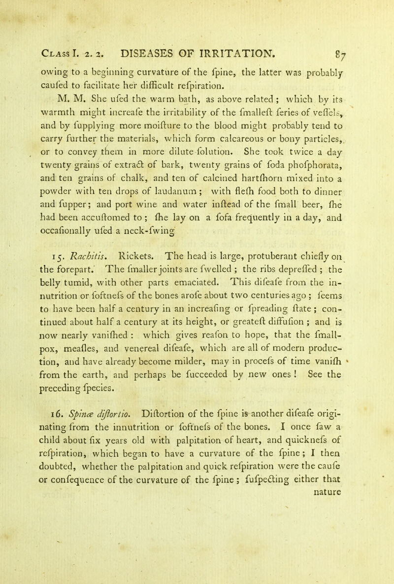 owing to a beginning curvature of the fpine, the latter was probably cauied to facilitate her difficult refpiration. M. M. She ufed the warm bath, as above related ; which by its warmth might increafe the irritability of the fmalled feries of veflels, and by fupplying more moidure to the blood might probably tend to carry further the materials, which form calcareous or bony particles, or to convey them in more dilute -dilution. She took twice a day twenty grains of extract of bark, twenty grains of foda phofphorata, and ten grains of chalk, and ten of calcined hartffiorn mixed into a powder with ten drops of laudanum ; with flefh food both to dinner and fupper; and port wine and water indead of the fmall beer, ffie had been accudomed to ; ffie lay on a fofa frequently in a day, and occafionally ufed a neck-fwing 15. Rachitis. Rickets. The head is large, protuberant chiefly on the forepart.' The fmaller joints are dwelled ; the ribs depreffed ; the belly tumid, with other parts emaciated. This difeafe from the in- nutrition or loftnefs of the bones arofe about two centuries ago ; leems to have been half a century in an increafing or fpreading date ; con- tinued about half a century at its height, or greated diffuiion ; and is now nearly vaniffied : which gives reafon to hope, that the fmall- pox, mealies, and venereal difeafe, which are all of modern produc- tion, and have already become milder, may in procefs of time vaniffi * from the earth, and perhaps be fucceeded by new ones ! See the preceding fpecies. 16. Spince diftortio. Didortion of the fpine is another difeafe origi- nating from the innutrition or foftnefs of the bones. I once faw a child about fix years old with palpitation of heart, and quicknefs of refpiration, which began to have a curvature of the fpine; I then doubted, whether the palpitation and quick relpiration were the caufe or confequence of the curvature of the fpine ; fufpedfing either that nature