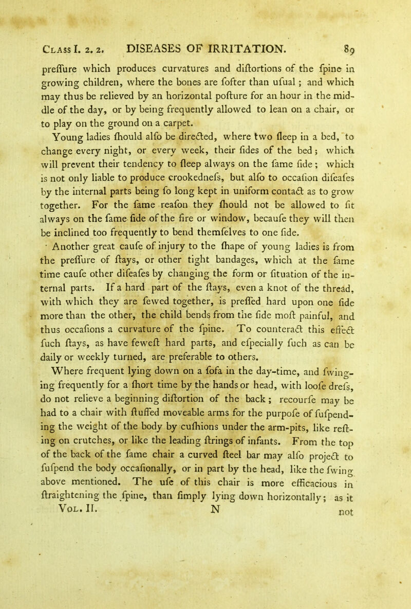 preffure which produces curvatures and didortions of the fpine in growing children, where the bones are fofter than ufual; and which may thus be relieved by an horizontal podure for an hour in the mid- dle of the day, or by being frequently allowed to lean on a chair, or to play on the ground on a carpet. Young ladies fhould alfo be directed, where two deep in a bed, to change every night, or every week, their fides of the bed; which will prevent their tendency to deep always on the fame fide; which is not only liable to produce crookednefs, but alfo to occafion difeafes by the internal parts being fo long kept in uniform contaCt as to grow together. For the fame reafon they fhould not be allowed to fit always on the fame fide of the fire or window, becaufe they will then be inclined too frequently to bend themfelves to one fide. • Another great caufe of injury to the fhape of young ladies is from the preffure of days, or other tight bandages, which at the fame time caufe other difeafes by changing the form or fituation of the in- ternal parts. If a hard part of the days, even a knot of the thread, with which they are fewed together, is preffed hard upon one fide more than the other, the child bends from the fide mod painful, and thus occafions a curvature of the fpine. To counteract this efteCt fuch days, as have fewed hard parts, and efpecially fuch as can be daily or weekly turned, are preferable to others. Where frequent lying down on a fofa in the day-time, and fwiney- ing frequently for a fhort time by the hands or head, with loofe drefs, do not relieve a beginning didortion of the back; recourfe may be had to a chair with duffed moveable arms for the purpofe of fufpend- ing the weight of the body by cufhions under the arm-pits, like red- ing on crutches, or like the leading drings of infants. From the top of the back of the fame chair a curved deel bar may alfo projedt to fufpend the body occafionally, or in part by the head, like the fwing above mentioned. The ufe of this chair is more efficacious in draightening the fpine, than fimply lying down horizontallv; Vol. II. N as it not
