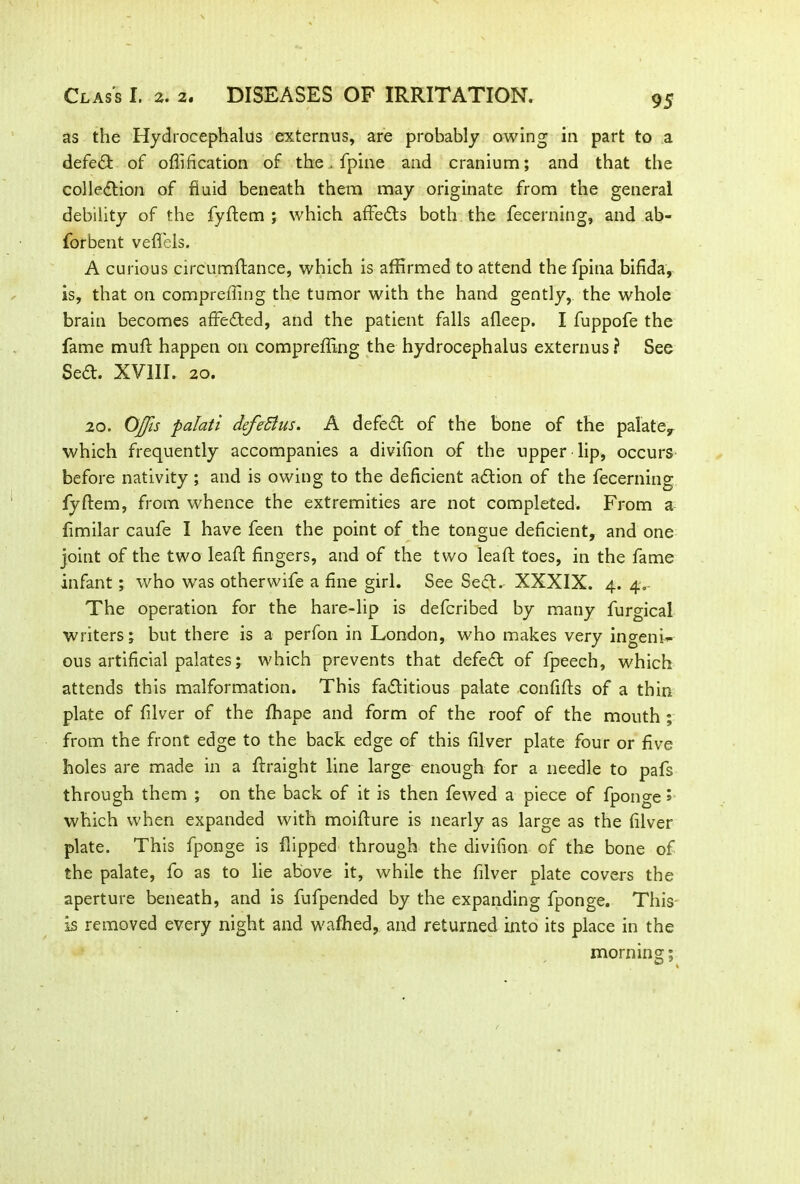 as the Hydrocephalus externus, are probably owing in part to a defeat of offification of the. fpine and cranium; and that the collection of fluid beneath them may originate from the general debility of the fydem ; which affeCts both the fecerning, and ab« forbent vefiels. A curious circumftance, which is affirmed to attend the fpitia bifida, is, that on compreffing the tumor with the hand gently, the whole brain becomes affeCted, and the patient falls afleep. I fuppofe the fame mult happen on compreffing the hydrocephalus externus ? See SeCt. XVIII. 20. 20. OJfis palati defeffius. A defeCt of the bone of the palate* which frequently accompanies a divifion of the upper lip, occurs before nativity; and is owing to the deficient aCtion of the fecerning fydem, from whence the extremities are not completed. From a fimilar caufe I have feen the point of the tongue deficient, and one joint of the two lead fingers, and of the two lead toes, in the fame infant ; who was otherwife a fine girl. See Seed. XXXIX. 4. 4.- The operation for the hare-lip is deferibed by many furgical writers; but there is a perfon in London, who makes very ingenu- ous artificial palates; which prevents that defeCt of fpeech, which attends this malformation. This factitious palate confids of a thin plate of filver of the fihape and form of the roof of the mouth ; from the front edge to the back edge of this filver plate four or five holes are made in a draight line large enough for a needle to pafs through them ; on the back of it is then fewed a piece of fponge > which when expanded with moidure is nearly as large as the filver plate. This fponge is dipped through the divifion of the bone of the palate, fo as to lie above it, while the filver plate covers the aperture beneath, and is fufpended by the expanding fponge. This is removed every night and wafhed, and returned into its place in the morn ins:;
