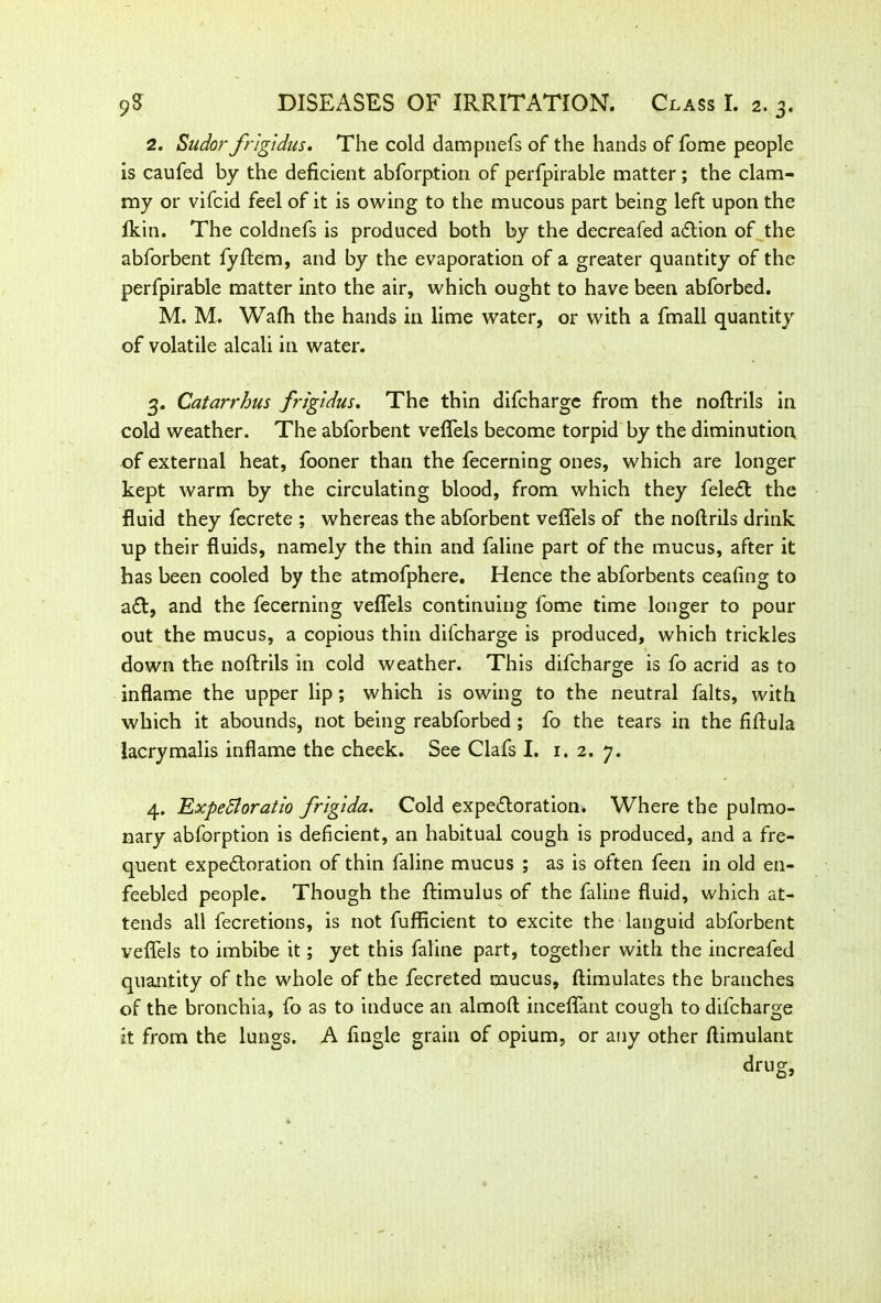 •V 2. Sudor frigldus, The cold dampnefs of the hands of fome people is caufed by the deficient abforption of perfpirable matter; the clam- my or vifcid feel of it is owing to the mucous part being left upon the Ikin. The coldnefs is produced both by the decreafed action of the abforbent fyftem, and by the evaporation of a greater quantity of the perfpirable matter into the air, which ought to have been abforbed. M. M. Wafti the hands in lime water, or with a fmall quantity of volatile alcali in water. 3. Catarrhus frigidus. The thin difcharge from the nofirils in cold weather. The abforbent veflels become torpid by the diminution of external heat, fooner than the fecerning ones, which are longer kept warm by the circulating blood, from which they feleCt the fluid they fecrete ; whereas the abforbent veflels of the noftrils drink up their fluids, namely the thin and faline part of the mucus, after it has been cooled by the atmofphere. Hence the abforbents ceafing to aft, and the fecerning veflels continuing fome time longer to pour out the mucus, a copious thin difcharge is produced, which trickles down the noftrils in cold weather. This difcharge is fo acrid as to inflame the upper lip; which is owing to the neutral falts, with which it abounds, not being reabforbed ; fo the tears in the fiftula iacrymalis inflame the cheek. See Clafs I. 1. 2. 7. 4. Expedloratio frlglda. Cold expectoration. Where the pulmo- nary abforption is deficient, an habitual cough is produced, and a fre- quent expectoration of thin faline mucus ; as is often feen in old en- feebled people. Though the ftimulus of the faline fluid, which at- tends all fecretions, is not fufficient to excite the languid abforbent veflels to imbibe it; yet this faline part, together with the increafed quantity of the whole of the fecreted mucus, (Emulates the branches of the bronchia, fo as to induce an almoft inceflant cough to difcharge it from the lungs. A Angle grain of opium, or any other ftimulant dr nor.