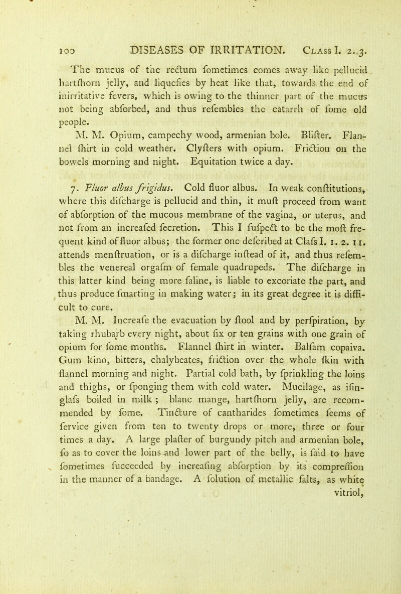 The mucus of the redlum fometimes comes away like pellucid hartlhorn jelly, and liquefies by heat like that, towards the end of inirritative fevers, which is owing to the thinner part of the mucus not being abforbed, and thus refembles the catarrh of fome old people. M. M. Opium, campechy wood, armenian bole. Biifter. Flan- nel ffiirt in cold weather. Clyfters with opium. Fridtion 011 the bowels morning and night. Equitation twice a day. 7. Fluor a/bus frigidus. Cold fluor albus. In weak confHtutions, where this difcharge is pellucid and thin, it muft proceed from want of abforption of the mucous membrane of the vagina, or uterus, and not from an increafed fecretion. This I fufpedt to be the moft fre- quent kind of fluor albus; the former one defcribed at Clafs I. 1. 2. n. attends menflruation, or is a difcharge inftead of it, and thus refem- bles the venereal orgafm of female quadrupeds. The difcharge in this latter kind being more faline, is liable to excoriate the part, and thus produce fmarting in making water; in its great degree it is diffi- cult to cure. M. M. Increafe the evacuation by ftool and by perfpiration, by taking rhubarb every night, about fix or ten grains with one grain of opium for fome months. Flannel Ihirt in winter. Balfam copaiva. Gum kino, bitters, chalybeates, fridtion over the whole Ikin with flannel morning and night. Partial cold bath, by fprinkling the loins and thighs, or fponging them with cold water. Mucilage, as ifin- glafs boiled in milk ; blanc mange, hartfhorn jelly, are recom- mended by fome. Tindture of cantharides fometimes feems of fervice given from ten to twenty drops or more, three or four times a day. A large plafter of burgundy pitch and armenian bole, fo as to cover the loins and lower part of the belly, is faid to have fometimes fucceeded by increafing abforption by its compreffion in the manner of a bandage. A folution of metallic falts, as white vitriol,