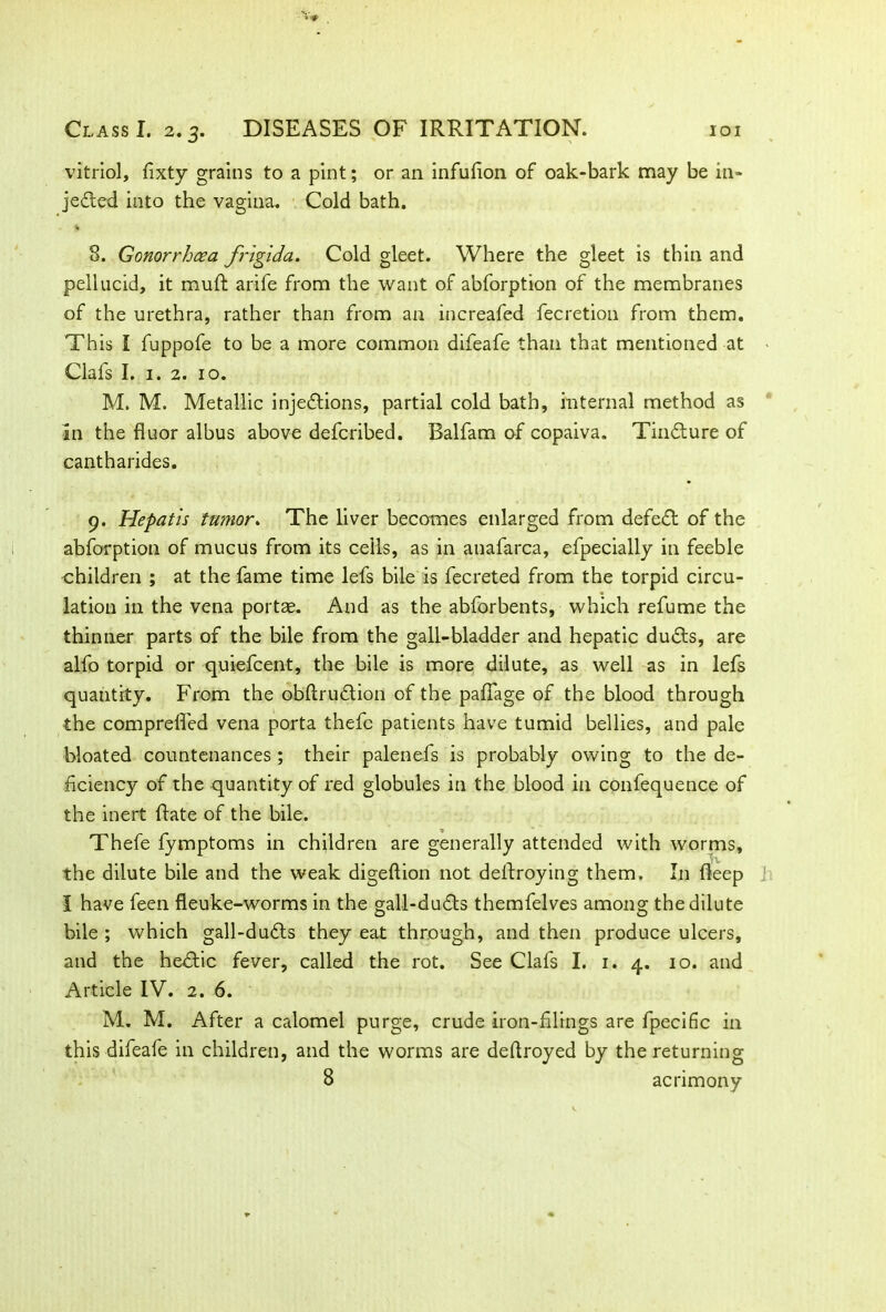 vitriol, fixty grains to a pint; or an infufion of oak-bark may be in- jected into the vagina. Cold bath. 8. Gonorrhoea frigida. Cold gleet. Where the gleet is thin and pellucid, it muft arife from the want of abforption of the membranes of the urethra, rather than from an increased fecretion from them. This I fuppofe to be a more common difeafe than that mentioned at Clafs I. 1. 2. 10. M. M. Metallic injections, partial cold bath, internal method as in the fluor albus above defcribed. Balfam of copaiva. TinCture of cantharides. 9. Hepatis tumor. The liver becomes enlarged from defeCt of the abforption of mucus from its ceils, as in anafarca, efpecially in feeble children ; at the fame time lefs bile is fecreted from the torpid circu- lation in the vena portae. And as the abforbents, which refume the thinner parts of the bile from the gall-bladder and hepatic duCts, are alfo torpid or quiefcent, the bile is more dilute, as well as in lefs quantity. From the obftruClion of the palfage of the blood through the comprelfed vena porta thefc patients have tumid bellies, and pale bloated countenances ; their palenefs is probably owing to the de- ficiency of the quantity of red globules in the blood in confequence of the inert Rate of the bile. Thefe fymptoms in children are generally attended with worms, the dilute bile and the weak digeftion not dellroying them, I11 fleep I have feen fleuke-worms in the gall-duCts themfelves among the dilute bile ; which gall-duCls they eat through, and then produce ulcers, and the hedic fever, called the rot. See Clafs I. 1. 4. 10. and Article IV. 2. 6. M. M. After a calomel purge, crude iron-filings are fpecific in this difeafe in children, and the worms are deftroyed by the returning 8 acrimony