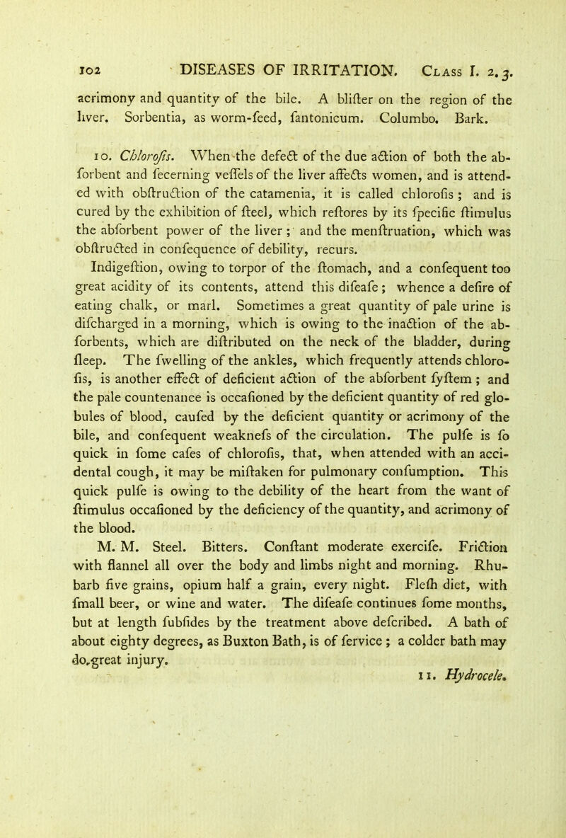 acrimony and quantity of the bile. A blifter on the region of the liver. Sorbentia, as worm-feed, fantonicum. Columbo. Bark. 10. Chlorojis. When the defefl of the due aftion of both the ab- forbent and fecerning veflelsof the liver affe&s women, and is attend- ed with obfiruftion of the catamenia, it is called chlorofis ; and is cured by the exhibition of Reel, which reftores by its fpecific Rimulus the abforbent power of the liver ; and the menflruation, which was obftruRed in confequence of debility, recurs. IndigeRion, owing to torpor of the Romach, and a confequent too great acidity of its contents, attend this difeafe; whence a defire of eating chalk, or marl. Sometimes a great quantity of pale urine is difcharged in a morning, which is owing to the inaction of the ab- forbents, which are diRributed on the neck of the bladder, during fleep. The fwelling of the ankles, which frequently attends chloro- fis, is another effeR of deficient aRion of the abforbent fyflem ; and the pale countenance is occafioned by the deficient quantity of red glo- bules of blood, caufed by the deficient quantity or acrimony of the bile, and confequent weaknefs of the circulation. The pulfe is fo quick in fome cafes of chlorofis, that, when attended with an acci- dental cough, it may be miRaken for pulmonary confumption. This quick pulfe is owing to the debility of the heart from the want of Rimulus occafioned by the deficiency of the quantity, and acrimony of the blood. M. M. Steel. Bitters. ConRant moderate exercife. FriRion with flannel all over the body and limbs night and morning. Rhu- barb five grains, opium half a grain, every night. Flefh diet, with fmall beer, or wine and water. The difeafe continues fome months, but at length fubfides by the treatment above defcribed. A bath of about eighty degrees, as Buxton Bath, is of fervice ; a colder bath may do.great injury. 11. Hydrocele.