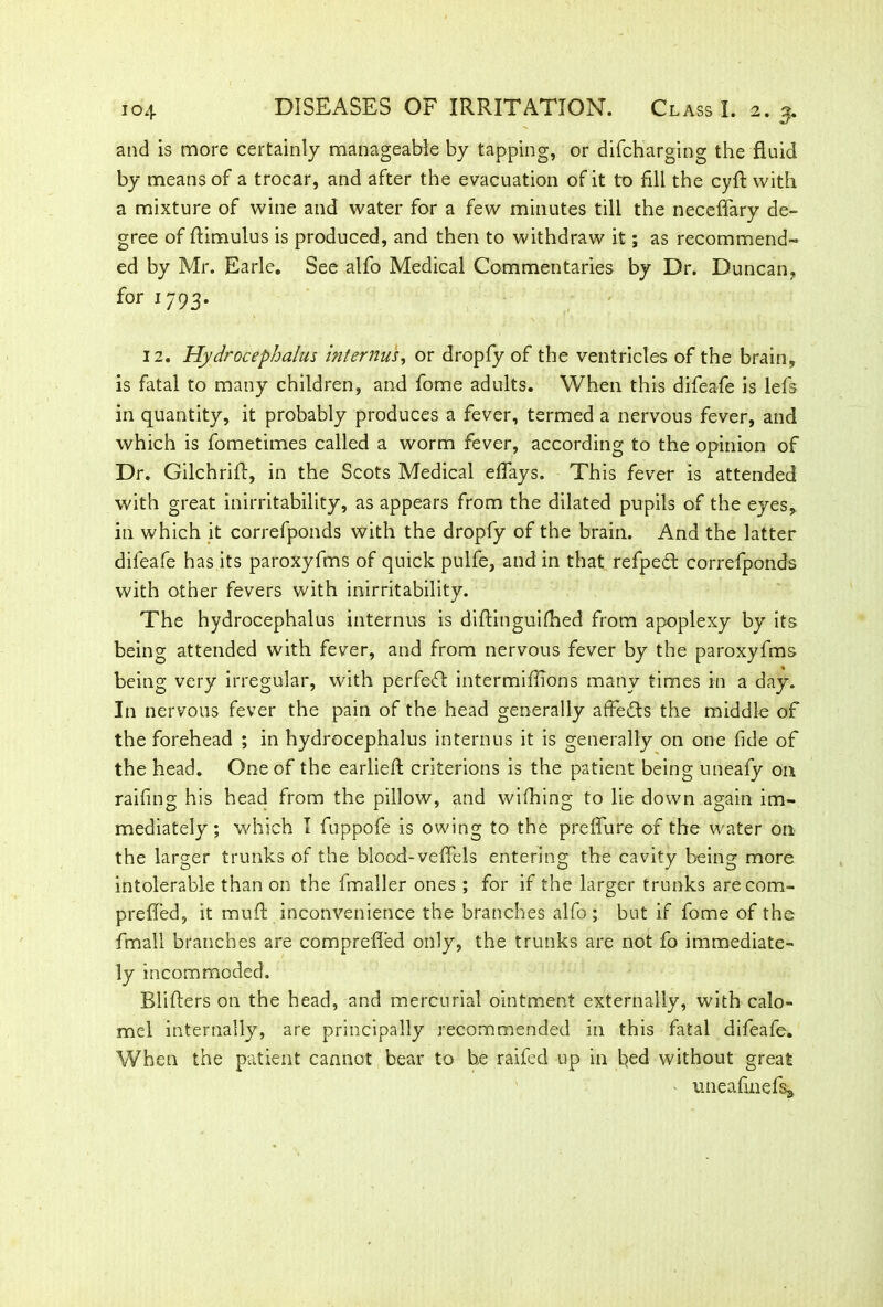 and is more certainly manageable by tapping, or difcharging the fluid by means of a trocar, and after the evacuation of it to fill the cyfF with a mixture of wine and water for a few minutes till the neceffary de- gree of flimulus is produced, and then to withdraw it; as recommend- ed by Mr. Earle. See alfo Medical Commentaries by Dr. Duncan, for 1793. 12. Hydrocephalus interims, or dropfy of the ventricles of the brain, is fatal to many children, and fome adults. When this difeafe is lefs in quantity, it probably produces a fever, termed a nervous fever, and which is fometimes called a worm fever, according to the opinion of Dr. Gilchriff, in the Scots Medical effays. This fever is attended with great inirritability, as appears from the dilated pupils of the eyes, in which it correfponds with the dropfy of the brain. And the latter difeafe has its paroxyfms of quick pulfe, and in that refped correfponds with other fevers with inirritability. The hydrocephalus internus is diftinguifhed from apoplexy by its being attended with fever, and from nervous fever by the paroxyfms being very irregular, with perfect intermifiions many times in a day. In nervous fever the pain of the head generally affe&s the middle of the forehead ; in hydrocephalus internus it is generally on one fide of the head. One of the earlieft criterions is the patient being uneafy on railing his head from the pillow, and wilhing to lie down again im- mediately; which I fuppofe is owing to the preffure of the water on the larger trunks of the blood-veflels entering the cavity being more intolerable than on the fmaller ones ; for if the larger trunks arecom- preffed, it muff inconvenience the branches alfo ; but if fome of the fmall branches are comprefled only, the trunks are not fo immediate- ly incommoded. Blifters on the head, and mercurial ointment externally, with calo- mel internally, are principally recommended in this fatal difeafe. When the patient cannot bear to he raifed up in bed without great uneafinefsa