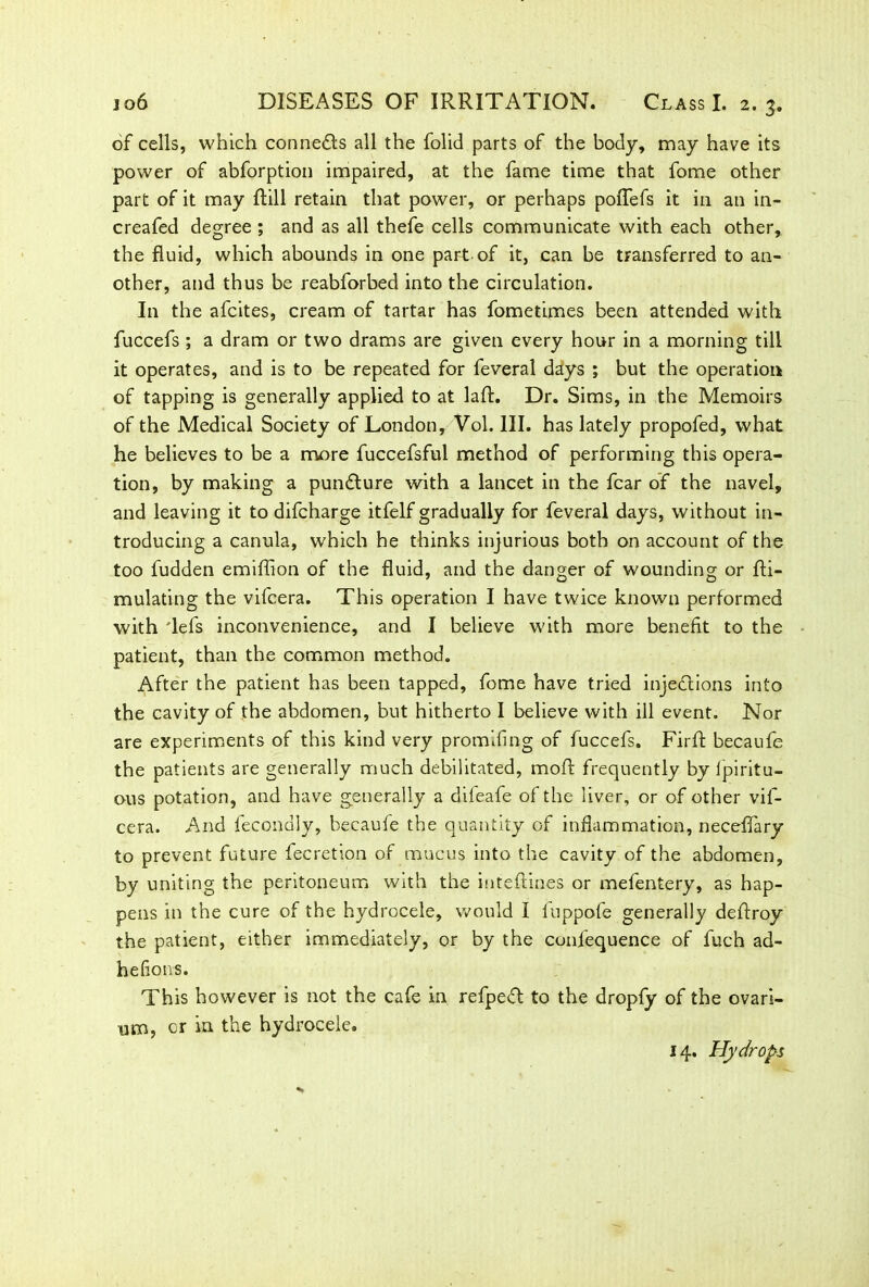 of cells, which connects all the folid parts of the body, may have its power of abforption impaired, at the fame time that fome other part of it may Rill retain that power, or perhaps poflefs it in an in- creafed degree ; and as all thefe cells communicate with each other, the fluid, which abounds in one part of it, can be transferred to an- other, and thus be reabforbed into the circulation. In the afcites, cream of tartar has fometimes been attended with fuccefs ; a dram or two drams are given every hour in a morning till it operates, and is to be repeated for feveral days ; but the operation of tapping is generally applied to at laft. Dr. Sims, in the Memoirs of the Medical Society of London, Vol. III. has lately propofed, what he believes to be a more fuccefsful method of performing this opera- tion, by making a pundture with a lancet in the fear of the navel, and leaving it to difeharge itfelf gradually for feveral days, without in- troducing a canula, which he thinks injurious both on account of the too fudden emiflion of the fluid, and the danger of wounding or fti- mulating the vifeera. This operation I have twice known performed with 'lefs inconvenience, and I believe with more benefit to the patient, than the common method. After the patient has been tapped, fome have tried injections into the cavity of the abdomen, but hitherto I believe with ill event. Nor are experiments of this kind very promifing of fuccefs. Firft becaufe the patients are generally much debilitated, moft frequently by ipiritu- ous potation, and have generally a difeafe of the liver, or of other vif- eera. And fecondly, becaufe the quantity of inflammation, neceffary to prevent future fee ret ion of mucus into the cavity of the abdomen, by uniting the peritoneum with the inteftines or mefentery, as hap- pens in the cure of the hydrocele, would I fuppofe generally deftroy the patient, either immediately, or by the confequence of fuch ad- heflons. This however is not the cafe in refpeft to the dropfy of the ovari- um, or in the hydrocele. 14. Hydrops