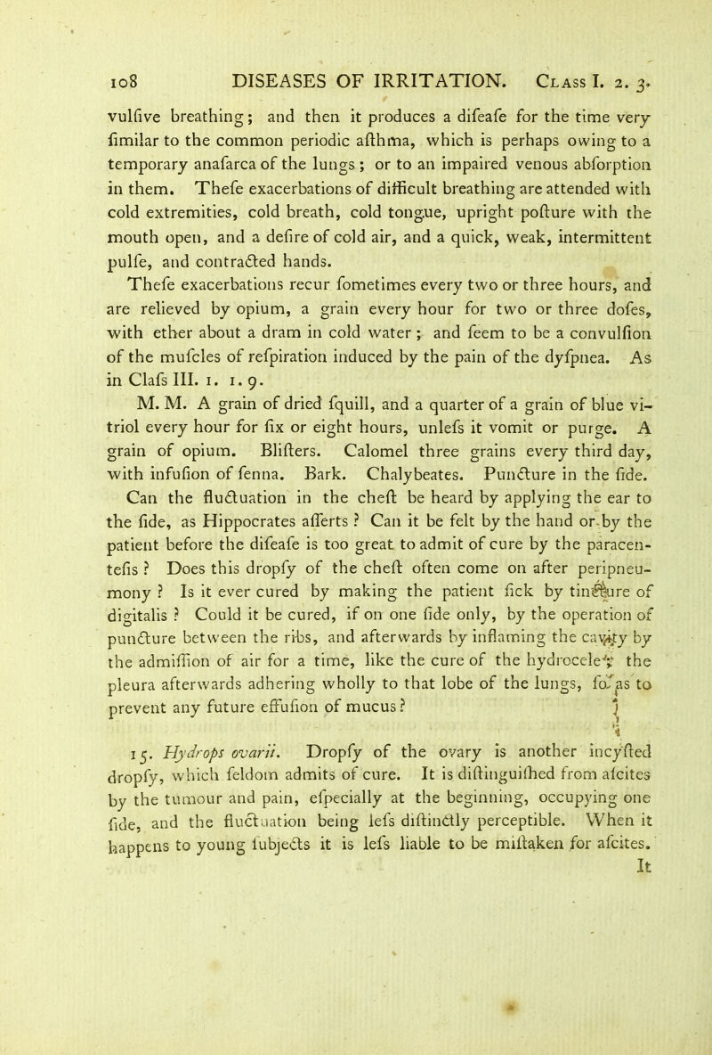vulfive breathing; and then it produces a difeafe for the time very fimilar to the common periodic afthma, which is perhaps owing to a temporary anafarca of the lungs ; or to an impaired venous abforption in them. Thefe exacerbations of difficult breathing are attended with cold extremities, cold breath, cold tongue, upright pofture with the mouth open, and a defire of cold air, and a quick, weak, intermittent pulfe, and contracted hands. Thefe exacerbations recur fometimes every two or three hours, and are relieved by opium, a grain every hour for two or three dofes, with ether about a dram in cold water ; and feem to be a convulfion of the mufcles of refpiration induced by the pain of the dyfpnea. As in Clafs III. 1. 1.9. M. M. A grain of dried fquill, and a quarter of a grain of blue vi- triol every hour for fix or eight hours, unlefs it vomit or purge. A grain of opium. Blifters. Calomel three grains every third day, with infufion of fenna. Bark. Chalybeates. PunCture in the fide. Can the fluctuation in the cheft be heard by applying the ear to the fide, as Hippocrates aflerts ? Can it be felt by the hand or by the patient before the difeafe is too great to admit of cure by the paracen- tefis ? Does this dropfy of the cheft often come on after peripneu- mony ? Is it ever cured by making the patient fick by tin$We of digitalis ? Could it be cured, if on one fide only, by the operation of punCture between the ribs, and afterwards by inflaming the cavity by the admiffion of air for a time, like the cure of the hydrocele^ the pleura afterwards adhering wholly to that lobe of the lungs, fofas to prevent any future effufion of mucus? j -i 15. Hydrops ovarii. Dropfy of the ovary is another incyfied dropfy, which feldom admits of cure. It is diftinguifhed from afcites by the tumour and pain, efpecially at the beginning, occupying one fide, and the fluctuation being lefs diftinCtly perceptible. When it happens to young lubjeCts it is lefs liable to be mifiaken for afcites. It