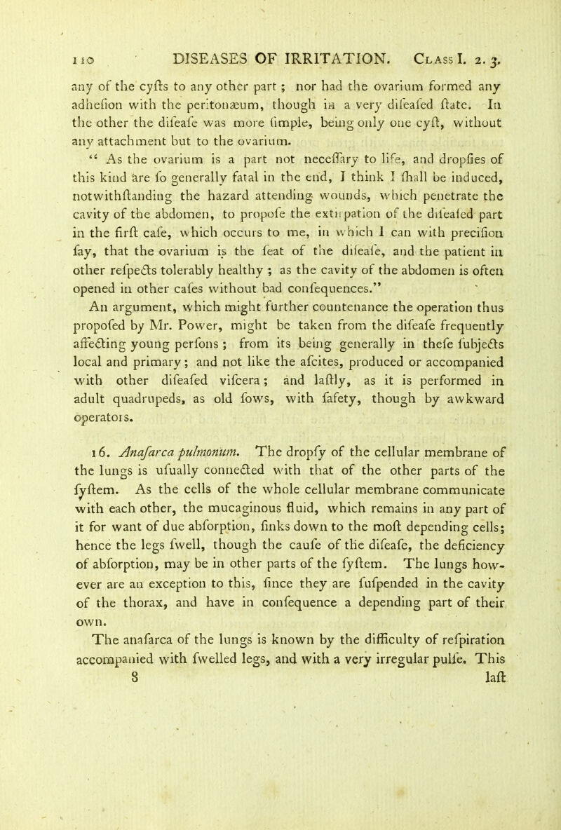 any of the cyfts to any other part ; nor had the ovarium formed any adhefion with the peritonaeum, though in a very difeafed Hate. In the other the diieafe was more fimple, being only one cyft, without any attachment but to the ovarium. “ As the ovarium is a part not neceflary to life, and dropfies of this kind are to generally fatal in the end, J think I fhall be induced, notwithftanding the hazard attending wounds, which penetrate the cavity of the abdomen, to propoie the extii patron of the dilealed part in the firfl: cafe, which occurs to me, in which 1 can with precifion fay, that the ovarium is the feat of the diieafe, and the patient in other refpedts tolerably healthy ; as the cavity of the abdomen is often opened in other cafes without bad confequences.” An argument, which might further countenance the operation thus propofed by Mr. Power, might be taken from the difeafe frequently affecting young perfons ; from its being generally in thefe fubjedls local and primary; and not like the afcites, produced or accompanied with other difeafed vifcera; and laftly, as it is performed in adult quadrupeds, as old fows, with fafety, though by awkward operators. 16. Anafarca pulmonum. The dropfy of the cellular membrane of the lungs is ufually connedted with that of the other parts of the fyftem. As the cells of the whole cellular membrane communicate with each other, the mucaginous fluid, which remains in any part of it for want of due abforption, finks down to the molt depending cells; hence the legs fwell, though the caufe of the difeafe, the deficiency of abforption, may be in other parts of the fyftem. The lungs how- ever are an exception to this, fince they are fufpended in the cavity of the thorax, and have in confequence a depending part of their own. The anafarca of the lungs is known by the difficulty of refpiration accompanied with fwelled legs, and with a very irregular pull'e. This