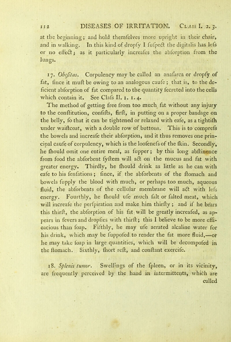 at the beginning; and hold themfelves more upright in their chair, and in walking. In this kind of dropfy I fufpedt the digitalis has lefs or no effe£t; as it particularly increafes the abforption from the lungs. 17. Obejitas. Corpulency may be called an anafarca or dropfy of fat, fince it rauft be owing to an analogous caufe ; that is, to the de- ficient abforption of fat compared to the quantity fecreted into the cells which contain it. See Clafs II. 1. 1.4. The method of getting free from too much fat without any injury to the conflitution, confifts, firft, in putting on a proper bandage on the belly, fo that it can be tightened or relaxed with eafe, as a tightifh under waiftcoat, with a double row of buttons. This is to comprefs the bowels and increafe their abforption, and it thus removes one prin- cipal caufe of corpulency, which is the loofenefs of the Hein. Secondly, he fhould omit one entire meal, as fupper; by this long abflinence from food the abforbent fyflem will a£t 011 the mucus and fat with greater energy. Thirdly, he fhould drink as little as he can with eafe to his fenfations; fince, if the abforbents of the ftomach and bowels fupply the blood with much, or perhaps too much, aqueous fluid, the abforbents of the cellular membrane will a<fl with lefs energy. Fourthly, he fhould ufe much fait or falted meat, which will increafe the perfpiration and make him thirfly ; and if he bears this thirfl, the abforption of his fat will be greatly increafed, as ap- pears in fevers and dropfies with thirfl:; this I believe to be more effi- cacious than foap. Fifthly, he may ufe aerated alcaline water for his drink, which may be fuppofed to render the fat more fluid,—or he may take loap in large quantities, which will be decompofed in theftomach. Sixthly, fhort reft, and conftant exercife. 18. Splenh tumor. Swellings of the fpleen, or in its vicinity, are frequently perceived by the hand in intermittents, which are called