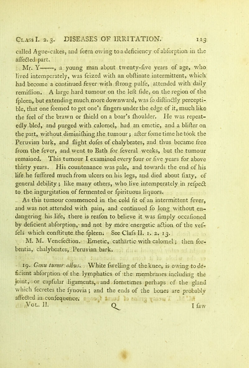 called Ague-cakes, and feem owing to a deficiency of abforption in the affedted part. Mr. Y— , a young man about twenty-five years of age, who lived intemperately, was feized with an obftinate intermittent, which had become a continued fever with ft tong pulfe, attended with daily remiftion. A large hard tumour on the left fide, on the region of the fpleen, but extending much more downward, was fo diftindtly percepti- ble, that one feemed to get one’s fingers under the edge of it, much like the feel of the brawn or ftfield on a boar’s Ihoulder. He was repeat- edly bled, and purged with calomel, had an emetic, and a blifter on the part, without diminifhing the tumour; after fome time he took the Peruvian bark, and flight dofes of chalybeates, and thus became free from the fever, and went to Rath for feveral weeks, but the tumour remained. This tumour I examined every four or five years for above thirty years. His countenance was pale, and towards the end of his life he fuffered much from ulcers on his legs, and died about fixty, of general debility; like many others, who live intemperately in refpedt to the ingurgitation of fermented or fpirituous liquors. As this tumour commenced in the cold fit of an intermittent fever, and was not attended with pain, and continued fo long without en- dangering his life, there is reafon to believe it was limply occafioned by deficient abforption, and not by more energetic adtion of the vef- fels which conftitute the fpleen. See Clafs II. 1. 2. 13. M. M. Venefedtion. Emetic, cathartic with calomel; then for- bentia, chalybeates, Peruvian bark. 19. Genu tumor albus. White fvvelling of the knee, is owfing to de- ficient abforption of the lymphatics of the membranes including the joint, or capfular ligaments, . and fometimes perhaps of the gland which lecretes the fynovia ; and the ends of the bones are probablv affected in confequence. Vol, II. I faw