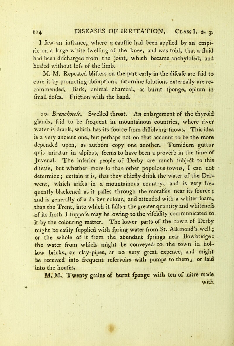 I faw an inftance, where a cauftic had been applied by an empi- ric on a large white fwelling of the knee, and was told, that a fluid had been difcharged from the joint, which became anchylofed, and healed without lofs of the limb. M. M. Repeated blifters on the part early in the difeafe are laid to cure it by promoting abforption; faturnine folutions externally are re- commended. Bark, animal charcoal, as burnt fponge, opium in fmall dofes. Friction with the hand; 20. Bronchocele. Swelled throat. An enlargement of the thyroid glands, faid to be frequent in mountainous countries, where river water is drank, which has its fource from diflblving fnows. This idea is a very ancient one, but perhaps not on that account to be the more depended upon, as authors copy -one another. Tumidum guttur quis miratur in alpibus, feems to have been a proverb in the time of Juvenal. The inferior people of Derby are much fubjedt to this difeafe* but whether more fo than other populous towns, I can not determine ; certain it is, that they chiefly drink the water of the Der- went, which arifes in a mountainous country, and is very fre- quently blackened as it pafTes through the morafles near its fource; and is generally of a darker colour, aud attended with a whiter foam, than the Trent, into which it falls; the greater quantity and whitenefs of its froth I fuppofe may be owing to the vifcidity communicated to it by the colouring matter. The lower parts of the town of Derby might be eafily fupplied with fpring water from St. Alkmond’s well 1 or the whole of it from the abundant fprings near Bow bridge , the water from which might be conveyed to the town in hol- low bricks, or clay-pipes, at no very great expence, and might be received into frequent refervoirs with pumps to them 3 or laid into the houfes. M. Twenty grains of burnt Jfponge with ten of nitre made with