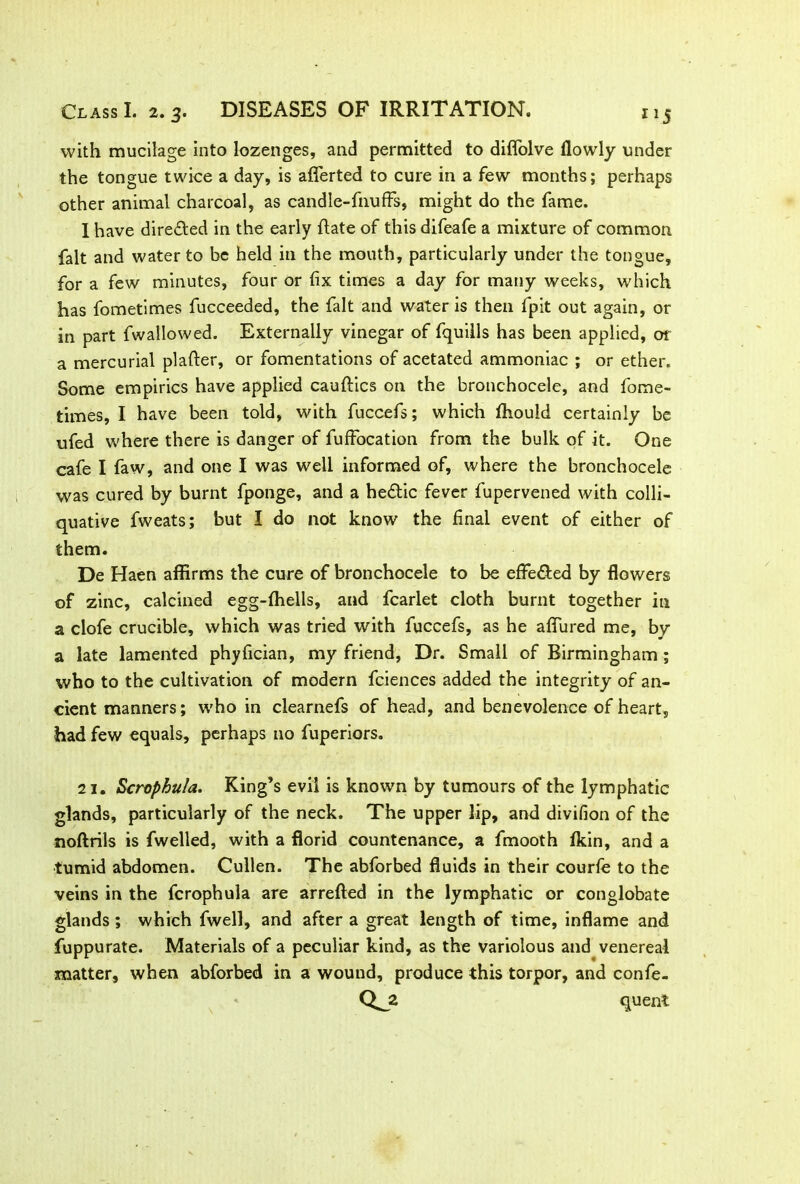 with mucilage into lozenges, and permitted to diflolve flowly under the tongue twice a day, is afferted to cure in a few months; perhaps other animal charcoal, as candle-fnuffs, might do the fame. I have directed in the early {late of this difeafe a mixture of common fait and water to be held in the mouth, particularly under the tongue, for a few minutes, four or fix times a day for many weeks, which has fometimes fucceeded, the fait and water is then fpit out again, or in part fwallowed. Externally vinegar of fquills has been applied, or a mercurial plafler, or fomentations of acetated ammoniac ; or ether. Some empirics have applied cauftics on the bronchocele, and fome- times, I have been told, with fuccefs; which ffiould certainly be ufed where there is danger of fuffbcation from the bulk of it. One cafe I faw, and one I was well informed of, where the bronchocele was cured by burnt fponge, and a he&ic fever fupervened with colli- quative fweats; but I do not know the final event of either of them. De Haen affirms the cure of bronchocele to be effe&ed by flowers of zinc, calcined egg-ffiells, and fcarlet cloth burnt together in a clofe crucible, which was tried with fuccefs, as he affured me, by a late lamented phyfician, my friend, Dr. Small of Birmingham ; who to the cultivation of modern fciences added the integrity of an- cient manners; who in clearnefs of head, and benevolence of heart, had few equals, perhaps no fuperiors. 21. ScrophuJa. King’s evil is known by tumours of the lymphatic glands, particularly of the neck. The upper lip, and divifion of the noftrils is fwelled, with a florid countenance, a fmooth fkin, and a tumid abdomen. Cullen. The abforbed fluids in their courfe to the veins in the fcrophula are arrefted in the lymphatic or conglobate glands; which fwell, and after a great length of time, inflame and fuppurate. Materials of a peculiar kind, as the variolous and venereal matter, when abforbed in a wound, produce this torpor, and confe- cl* quent