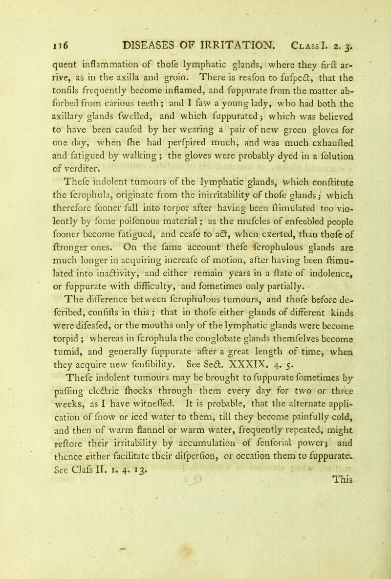 quent inflammation of thofe lymphatic glands, where they firffc ar- rive, as in the axilla and groin. There is reafon to fufpedt, that the tonfils frequently become inflamed, and fuppurate from the matter ab- forbed from carious teeth; and I faw a young lady, who had both the axillary glands fwelled, and which fuppurated ; which was believed to have been caufed by her wearing a pair of new green gloves for one day, when (he had perfpired much, and was much exhaufled and fatigued by walking; the gloves were probably dyed in a folution of verditer. Thefe indolent tumours of the lymphatic glands, which conftitute the fcrophula, originate from the inirritability of thofe glands; which therefore fooner fall into torpor after having been ftimulated too vio- lently by fome poifonous material; as the mufcles of enfeebled people fooner become fatigued, and ceafe to acfl, when exerted, than thofe of ftronger ones. On the fame account thefe fcrophulous glands are much longer in acquiring increafe of motion, after having been Simu- lated into inactivity, and either remain years in a Sate of indolence, or fuppurate with difficulty, and fometimes only partially. The difference between fcrophulous tumours, and thofe before de- fcribed, confifts in this ; that in thofe either glands of different kinds were difeafed, or the mouths only of the lymphatic glands were become torpid ; whereas in fcrophula the conglobate glands themfelves become tumid, and generally fuppurate after a great length of time, when they acquire new fenflbility. See Se£t. XXXIX. 4. 5. Thefe indolent tumours may be brought to fuppurate fometimes by palling eleftric ffiocks through them every day for two or three weeks, as I have witneffed. It is probable, that the alternate appli- cation of fnow or iced water to them, till they become painfully cold, and then of warm flannel or warm water, frequently repeated, might reflore their irritability by accumulation of fenforial power; and thence either facilitate their difperfion, or occalion them to fuppurate.. See ClafsII. I. 4. 13, This