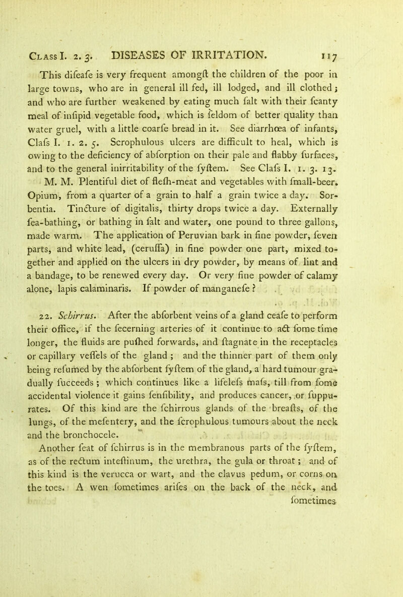 This difeafe is very frequent amongft the children of the poor in large towns, who are in general ill fed, ill lodged, and ill clothed; and who are further weakened by eating much fait with their fcanty meal of infipid vegetable food, which is feldom of better quality than water gruel, with a little coarfe bread in it. See diarrhoea of infants, Clafs I. 1.2. 5. Scrophulous ulcers are difficult to heal, which is owing to the deficiency of abforption on their pale and flabby furfaces, and to the general inirritability of the fyflem. See Clafs I. 1. 3. 13. M. M. Plentiful diet of flefh-meat and vegetables with fmall-beer. Opium, from a quarter of a grain to half a grain twice a day. Sor- bentia. Tindture of digitalis, thirty drops twice a day. Externally fea-bathing, or bathing in fait and water, one pound to three gallons, made warm. The application of Peruvian bark in fine powder, feven parts, and white lead, (ceruffa) in fine powder one part, mixed to- gether and applied on the ulcers in dry powder, by means of lint and a bandage, to be renewed every day. Or very fine powder of calamy alone, lapis calaminaris. If powder of manganefe ? 22. Schirrus. After the abforbent veins of a gland ceafe to perform their office, if the fecerning arteries of it continue to adt l'ome time longer, the fluids are puffied forwards, and Ragnate in the receptacles or capillary veflels of the gland ; and the thinner part of them only being refumed by the abforbent fyflem of the gland, a hard tumour gra- dually fucceeds ; which continues like a lifelefs mafs, till from fome accidental violence it gains fenfibility, and produces cancer, or fuppu- rates. Of this kind are the fchirrous glands of the breads, of the lungs, of the mefentery, and the fcrophulous tumours about the neck and the bronchocele. Another feat of fchirrus is in the membranous parts of the fyflem, as of the redtum inteflinum, the urethra, the gula or throat; and of this kind is the verucca or wart, and the clavus pedum, or corns on the toes, A wen fometimes arifes on the back of the neck, and fometimes