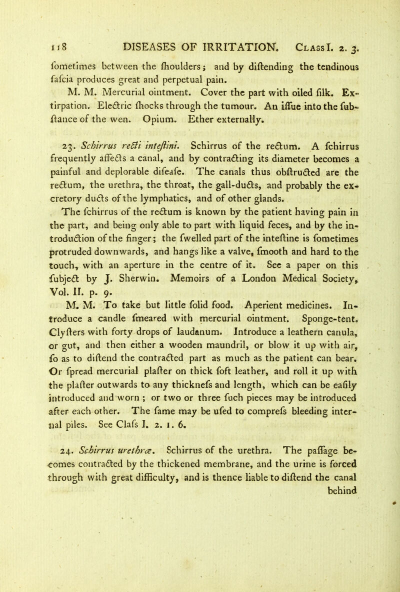 fometimes between the fhoulders; and by diftending the tendinous fafcia produces great and perpetual pain. M. M. Mercurial ointment. Cover the part with oiled filk. Ex- tirpation. EleCtric fhocks through the tumour. An iflue into the Tub- Ranee of the wen. Opium. Ether externally. 23. Schirrus reBi intejlini. Schirrus of the return. A fchirrus frequently affeCts a canal, and by contrafling its diameter becomes a painful and deplorable difeafe. The canals thus obflruCted are the reCtum, the urethra, the throat, the gall-duCts, and probably the ex- cretory duCts of the lymphatics, and of other glands. The fchirrus of the reCtum is known by the patient having pain in the part, and being only able to part with liquid feces, and by the in- troduction of the finger; the fwelled part of the inteftine is fometimes protruded downwards, and hangs like a valve, fmooth and hard to the touch, with an aperture in the centre of it. See a paper on this fubjeCt by J. Sherwin. Memoirs of a London Medical Society, Vol. II. p. 9. M, M. .To take but little folid food. Aperient medicines. In- troduce a candle fmeared with mercurial ointment. Sponge-tent. Clyfters with forty drops of laudanum. Introduce a leathern canula, or gut, and then either a wooden maundril, or blow it up with air, fo as to diltend the contracted part as much as the patient can bear. Or fpread mercurial plafler on thick foft leather, and roll it up with the plafler outwards to any thicknefs and length, which can be eafily introduced and worn ; or two or three fuch pieces may be introduced after each other. The fame may be ufed to comprefs bleeding inter- nal piles. See Clafs I. 2. 1. 6. 24. Schirrus urethra. Schirrus of the urethra. The pafTage be- comes contracted by the thickened membrane, and the urine is forced through with great difficulty, and is thence liable to diftend the canal behind