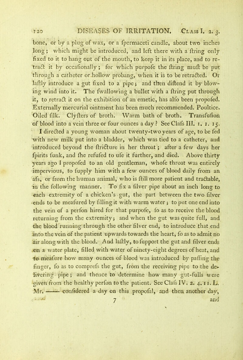 bone, or by a plug of wax, or a fpermaceti candle, about two inches long ; which might be introduced, and left there with a firing only fixed to it to hang out of the mouth, to keep it in its place, and to re- trad! it by occafionally ; for which purpofe the firing rnufl be put through a catheter or.hollow probang, when it is to be retraced. Or laflly introduce a gut fixed to a pipe j and then diflend it by blow- ing wind into it. The fwallowing a bullet with a firing put through it, to retradl it on the exhibition of an emetic, has alfo been propofed. Externally mercurial ointment has been much recommended. Poultice. Oiled filk. Clyflers of broth. Warm bath of broth. Transfufion of blood into a vein three or four ounces a day ? SeeClafs III. 1. 1. 15. I diredted a young woman about twenty-two years of age, to be fed with new milk put into a bladder, which was tied to a catheter, and introduced beyond the flridlure in her throat; after a few days her fpirits funk, and fhe refufed to ufe it further, and died. Above thirty years ago I propofed to an old gentleman, whofe throat was entirely impervious, to fupply him with a few ounces of blood daily from an afs, or from the human animal, who is flill more patient and tradlable, in the following manner. To fix a filver pipe about an inch long to each extremity of a chicken’s gut, the part between the two filver ends to be meafured by filling it with warm water; to put one end into the vein of a perfon hired for that purpofe, fo as to receive the blood returning from the extremity; and when the gut was quite full, and the blood running through the other filver end, to introduce that end into the vein of the patient upwards towards the heart, fo as to admit no air along with the blood. And laflly, tofupport the gut and filver ends on a water plate, filled with water of ninety-eight degrees of heat, and to meafure how many ounces of blood was introduced by pafiing the finger, fo as to comprefs the gut, from the receiving pipe to the de- livering pipe; and thence to determine how many gut-fulls were given from the healthy perfon to the patient. See Clafs IV. 2. 4. 11. L. Mr. confidered a day on this propofal, and then another day, 7 and