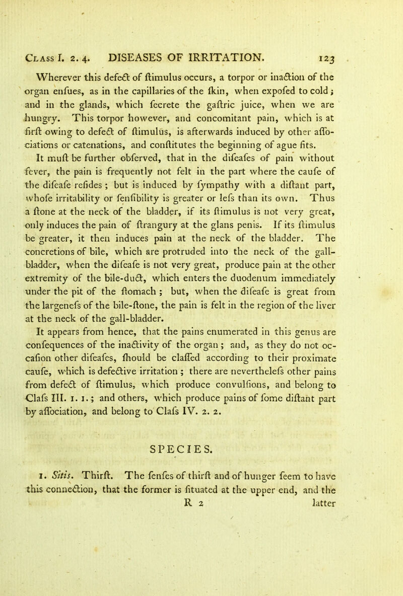 Wherever this defeat of flimulus occurs, a torpor or inaCtion of the organ enfues, as in the capillaries of the fkin, when expofed to cold ; and in the glands, which fecrete the gaftric juice, when we are hungry. This torpor however, and concomitant pain, which is at firfl owing to defeat of flimulus, is afterwards induced by other affo- ciations or catenations, and conflitutes the beginning of ague fits. It muft be further obferved, that in the difeafes of pain without fever, the pain is frequently not felt in the part where the caufe of the difeafe refides ; but is induced by fympathy with a diflant part, whofe irritability or fenfibility is greater or lefs than its own. Thus a Rone at the neck of the bladder, if its flimulus is not very great, only induces the pain of ftrangury at the glans penis. If its flimulus be greater, it then induces pain at the neck of the bladder. The concretions of bile, which are protruded into the neck of the gall- bladder, when the difeafe is not very great, produce pain at the other extremity of the bile-duCt, which enters the duodenum immediately under the pit of the flomach ; but, when the difeafe is great from the largenefs of the bile-flone, the pain is felt in the region of the liver at the neck of the gall-bladder. It appears from hence, that the pains enumerated in this genus are confequences of the inactivity of the organ; and, as they do not oc- cafion other difeafes, fhould be claffed according to their proximate caufe, which is defective irritation ; there are neverthelefs other pains from defeCt of flimulus, which produce convulfions, and belong to Clafs III. 1. 1.; and others, which produce pains of fome diflant part by affociation, and belong to Clafs IV. 2. 2. SPECIES. I. Sitis. Thirft. The fenfes of third and of hunger feem to have this connection, that the former is fituated at the upper end, and the R 2 latter