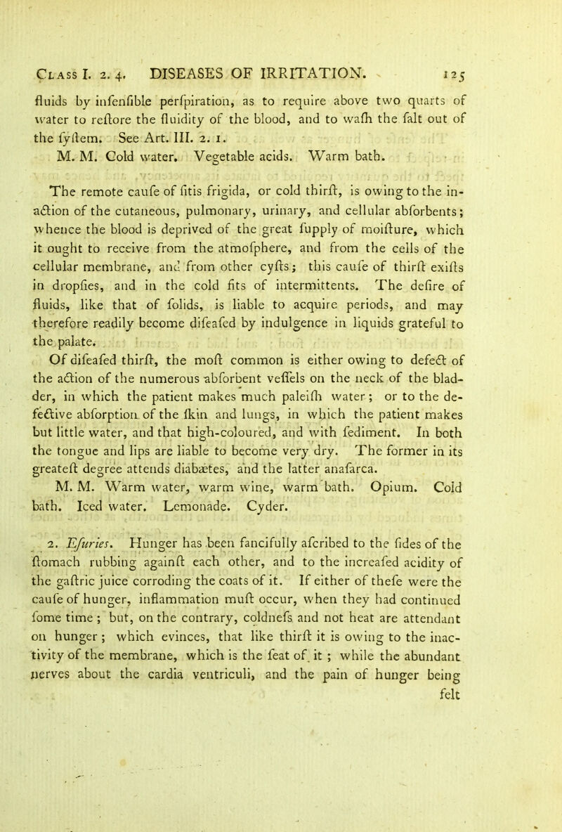 fluids by infenfible perforation, as to require above two quarts of water to reflore the fluidity of the blood, and to wafh the fait out of the fyfiem. See Art. III. 2. 1. M. M. Cold water. Vegetable acids. Warm bath. The remote caufe of fitis frigida, or cold thirft, is owing to the in- action of the cutaneous, pulmonary, urinary, and cellular abforbents; whence the blood is deprived of the great fupply of moifture, which it ought to receive from the atmofphere, and from the cells of the cellular membrane, and from other cyfts; this caufe of thirft exifts in dropfies, and in the cold fits of intermittents. The defire of fluids, like that of folids, is liable to acquire periods, and may •therefore readily become difeafed by indulgence in liquids grateful to the palate. Of difeafed thirft, the moft common is either owing to defeCt of the aCtion of the numerous abforbent vefifels on the neck of the blad- der, in which the patient makes much paleifh water ; or to the de- fective abforption. of the lkin and lungs, in which the patient makes but little water, and that high-coloured, and with fediment. In both the tongue and lips are liable to become very dry. The former in its greatefl degree attends diabaetes, and the latter anafarca. M. M. Warm water, warm wine, warm bath. Opium. Cold bath. Iced water. Lemonade. Cyder. 2. Efuries. Hunger has been fancifully afcribed to the fides of the flomach rubbing againft each other, and to the increafed acidity of the gaftric juice corroding the coats of it. If either of thefe were the caufe of hunger, inflammation rauft occur, when they had continued lome time ; but, on the contrary, coldnefs and not heat are attendant on hunger ; which evinces, that like thirft it is owing to the inac- tivity of the membrane, which is the feat of it ; while the abundant nerves about the cardia ventriculi, and the pain of hunger being felt