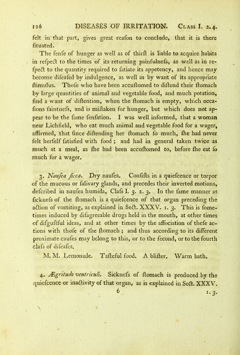 felt in that part, gives great reafon to conclude, that it is there fituated. The fenfe of hunger as well as of thirft is liable to acquire habits in refpeCt to the times of its returning painfulnefs, as well as in re- fpe£t to the quantity required to fatiate its appetency, and hence may become difeafed by indulgence, as well as by want of its appropriate ftimulus. Thofe who have been accuftomed to diftend their ftomach by large quantities of animal and vegetable food, and much potation, find a want of diftention, when the ftomach is empty, which occa- fions faintnefs, and is miftaken for hunger, but which does not ap- pear to be the fame fenfation. I was well informed, that a woman near Lichfield, who eat much animal and vegetable food for a wager, affirmed, that fince diftending her ftomach fo much, fhe had never felt herfelf fatisfied with food ; and had in general taken twice as much at a meal, as fhe had been accuftomed to, before fhe eat fb much for a wager. 3. Naufea ficca. Dry naufea. Confifts in a quiefcence or torpor of the mucous or falivary glands, and precedes their inverted motions, defcribed in naufea humida, Clafs I. 3. 2. 3. In the fame manner as ficknefs of the ftomach is a quiefcence of that organ preceding the aCtion of vomiting, as explained in SeCt. XXXV. 1. 3. This is fome- times induced by difagreeable drugs held in the mouth, at other times of difguftful ideas, and at other times by the aflbciation of thefe ac- tions with thofe of the ftomach ; and thus according to its different proximate caufes may belong to this, or to the fecond, or to the fourth .clafs of difeafes, M. M. Lemonade. Tafteful food. A blifter. Warm bath. 4. JEgritudo ventriculi. Sicknefs of ftomach is produced by the quiefcence or inactivity of that organ, as is explained in Se<ft. XXXV.