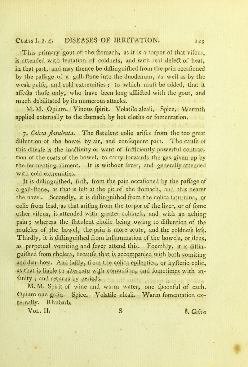 This primary gout of the ftomach, as it is a torpor of that vifcus, is attended with fenfation of coldnefs, and with real defedt of heat, in that part, and may thence be diftinguiflhed from the pain occafioned by the paflage of a gall-ftone into the duodenum, as well as by the weak puife, and cold extremities ; to which muff be added, that it affedts thofe only, who have been long afflidted with the gout, and much debilitated by its numerous attacks. M.M. Opium. Vinous fpirit. Volatile alcali. Spice. Warmth applied externally to the ftomach by hot cloths or fomentation. 7. Colica flatulent a. The flatulent colic arifes from the too great diftention of the bowel by air, and confequent pain. The caufe of this difeafe is the inadlivity or want of fufficiently powerful contrac- tion of the coats of the bowel, to carry forwards the gas given up by the fermenting aliment. It is without fever, and generally attended with cold extremities. It is diflinguifhed, firft, from the pain occafioned by the paflage of a gall-ftone, as that is felt at the pit of the ftomach, and this nearer the navel. Secondly, it is diflinguifhed from the colica faturnina, or colic from lead, as that arifing from the torpor of the liver, or of fome other vifcus, is attended with greater coldnefs, and with an aching pain ; whereas the flatulent cholic being owing to diftention of the mufcles of the bowel, the pain is more acute, and the coldnefs lefs. Thirdly, it is diftinguiftied from inflammation of the bowels, or ileus, as perpetual vomiting and fever attend this. Fourthly, it is diftin- guifhed from cholera, becaufe that i,s accompanied with both vomiting and diarrhoea. And laftly, from the colica epileptica, or hyfteric colic, as that is liable to alternate w^h conyulfion, and fometimes with in- fancy ; and returns by periods. M. M. Spirit of wine and warm water, one fpoonful of each. Opium one grain. Spice. Volatile alcali. Warm fomentation ex- ternally. Rhubarb. VOL. II. s 8. Colica