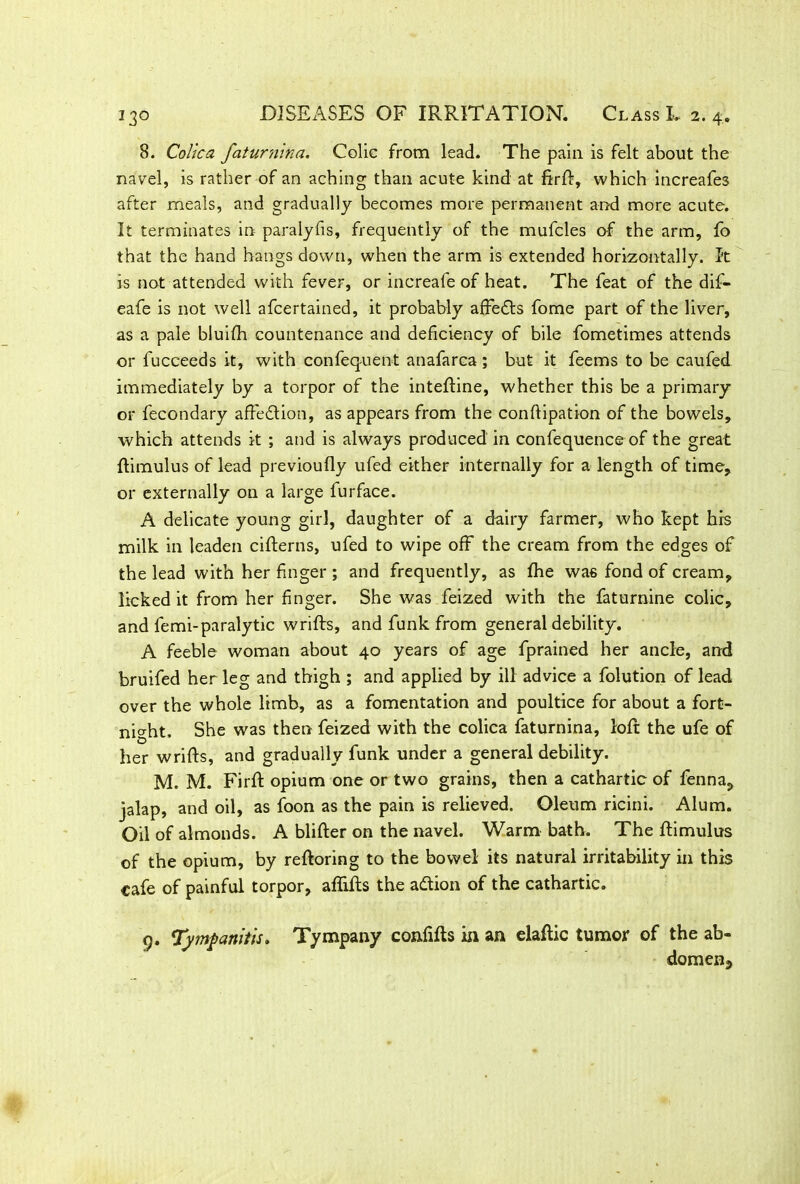8. Colica faturnina. Colic from lead. The pain is felt about the navel, is rather of an aching than acute kind at firft, which increafes after meals, and gradually becomes more permanent and more acute. It terminates in paralyfis, frequently of the mufcles of the arm, fo that the hand hangs down, when the arm is extended horizontally. It is not attended with fever, or increafe of heat. The feat of the dif- eafe is not well afcertained, it probably affedts fome part of the liver, as a pale bluifh countenance and deficiency of bile fometimes attends or fucceeds it, with confeq-uent anafarca; but it feems to be caufed immediately by a torpor of the inteftine, whether this be a primary or fecondary affedtion, as appears from the conftipation of the bowels, which attends it ; and is always produced in confequenceof the great ftimulus of lead previoufly ufed either internally for a length of time, or externally on a large furface. A delicate young girl, daughter of a dairy farmer, who kept hrs milk in leaden cifterns, ufed to wipe off the cream from the edges of the lead with her finger ; and frequently, as fhe was fond of cream, licked it from her finger. She was feized with the faturnine colic, and femi-paralytic wrifts, and funk from general debility. A feeble woman about 40 years of age fprained her ancle, and bruifed her leg and thigh ; and applied by ill advice a folution of lead over the whole limb, as a fomentation and poultice for about a fort- night. She was then feized with the colica faturnina, loft the ufe of her wrifts, and gradually funk under a general debility. M. M. Firft opium one or two grains, then a cathartic of fenna, jalap, and oil, as foon as the pain is relieved. Oleum ricini. Alum. Oil of almonds. A blifter on the navel. Warm bath. The ftimulus of the opium, by reftoring to the bowel its natural irritability in this cafe of painful torpor, affifts the adtion of the cathartic. o. Tympanitis. Tympany confifts in an elaftic tumor of the ab- domen.,