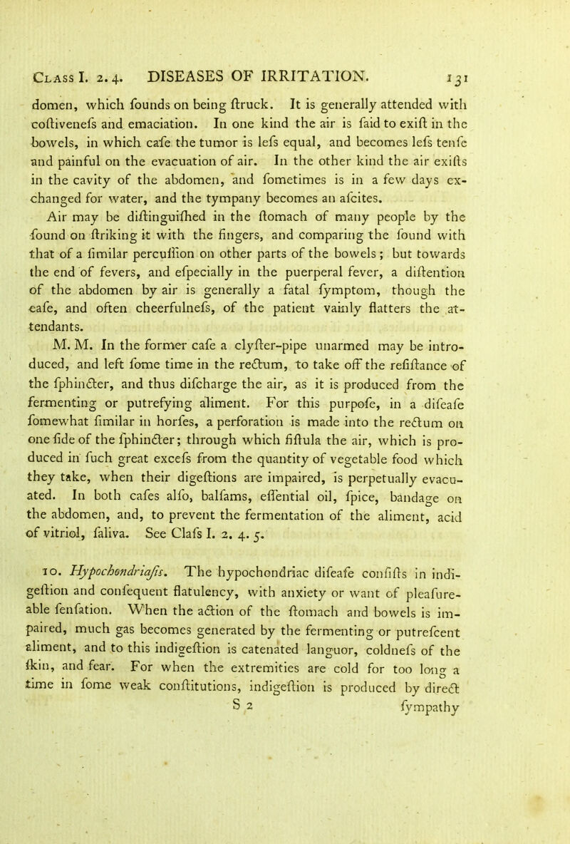 domen, which founds on being ftruck. It is generally attended with coftivenefs and emaciation. In one kind the air is faid to exifi: in the bowels, in which cafe the tumor is lefs equal, and becomes lefs tenfe and painful on the evacuation of air. I11 the other kind the air exifis in the cavity of the abdomen, and fometimes is in a few days ex- changed for water, and the tympany becomes an afcites. Air may be diffinguilhed in the ftomach of many people by the found on ftriking it with the fingers, and comparing the found with that of a fimilar percullion on other parts of the bowels; but towards the end of fevers, and efpecially in the puerperal fever, a diftention of the abdomen by air is generally a fatal fymptom, though the eafe, and often cheerfulnefs, of the patient vainly flatters the at- tendants. M. M. In the former cafe a clyfter-pipe unarmed may be intro- duced, and left fome time in the return, to take off the refinance of the fphindter, and thus difcharge the air, as it is produced from the fermenting or putrefying aliment. For this purpofe, in a difeafe fomewhat fimilar in horfes, a perforation is made into the rectum on one fide of the fphindler; through which fiftula the air, which is pro- duced in fuch great excels from the quantity of vegetable food which they take, when their digeftions are impaired, is perpetually evacu- ated. In both cafes alfo, balfams, eflential oil, fpice, bandage on the abdomen, and, to prevent the fermentation of the aliment, acid of vitriol, faliva. See Clafs I. 2. 4. 5. 10. Hypochondriacs. The hypochondriac difeafe confifts in indi- geflion and confequent flatulency, with anxiety or want of pleafure- able fenfation. When the adbion of the ftomach and bowels is im- paired, much gas becomes generated by the fermenting or putrefcent aliment, and to this indigeftion is catenated languor, coldnefs of the (kin, and fear. For when the extremities are cold for too long a time in fome weak conftitutions, indigeftion is produced by diredt S 2 fympathy