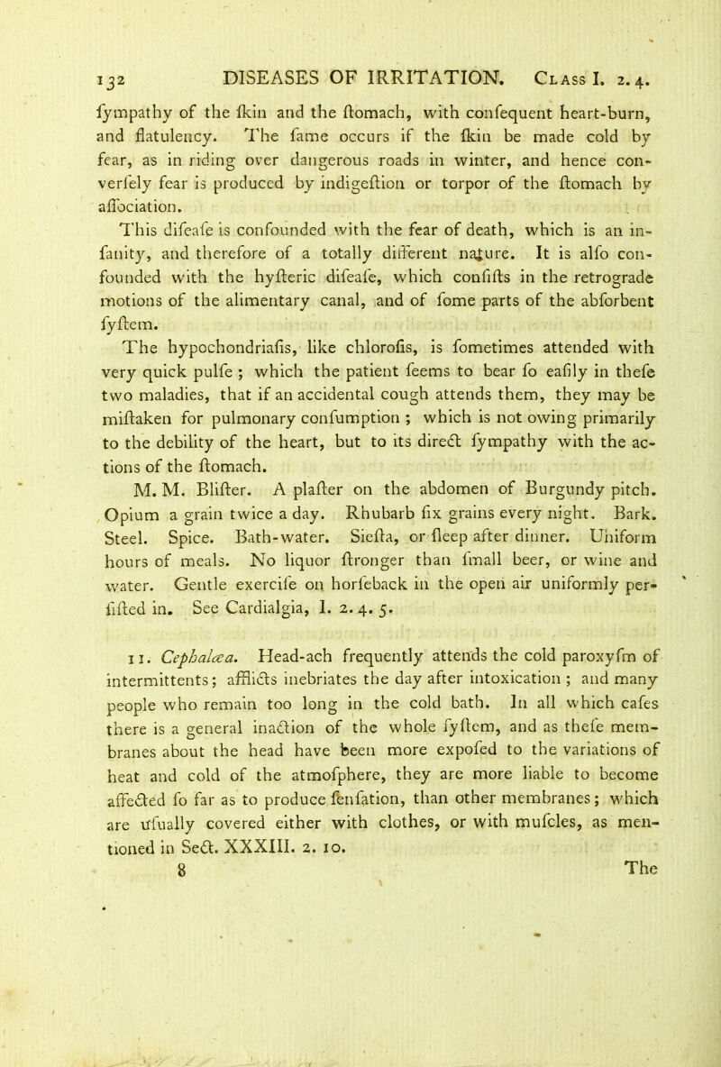 fympathy of the fkin and the ftomach, with confequent heart-burn, and flatulency. The fame occurs if the Ikin be made cold by fear, as in riding over dangerous roads in winter, and hence con* verfely fear is produced by indigeftion or torpor of the ftomach by aflociation. This difeafe is confounded with the fear of death, which is an in- fanity, and therefore of a totally different nature. It is alfo con- founded with the hyfteric difeafe, which confifts in the retrograde motions of the alimentary canal, and of fome parts of the abforbent fyftem. The hypochondriafis, like chlorofls, is fometimes attended with very quick pulfe ; which the patient feems to bear fo eafily in thefe two maladies, that if an accidental cough attends them, they may be miftaken for pulmonary confumption ; which is not owing primarily to the debility of the heart, but to its direct fympathy with the ac- tions of the ftomach. M. M. Blifter. A plaffer on the abdomen of Burgundy pitch. Opium a grain twice a day. Rhubarb fix grains every night. Bark. Steel. Spice. Bath-water. Siefta, or Deep after dinner. Uniform hours of meals. No liquor ftronger than lmall beer, or wine and water. Gentle exercife on horleback in the open air uniformly per- fifted in. See Cardialgia, 1. 2. 4. 5. 11. Cephalcea. Head-ach frequently attends the cold paroxyfim of intermittents; afflidts inebriates the day after intoxication ; and many people who remain too long in the cold bath. In all which cafes there is a general inadlion of the whole fyftem, and as thefe mem- branes about the head have been more expofed to the variations of heat and cold of the atmofphere, they are more liable to become affedled fo far as to produce fenfation, than other membranes; which are ufually covered either with clothes, or with mufcles, as men- tioned in Sedt. XXXIII. 2. 10.