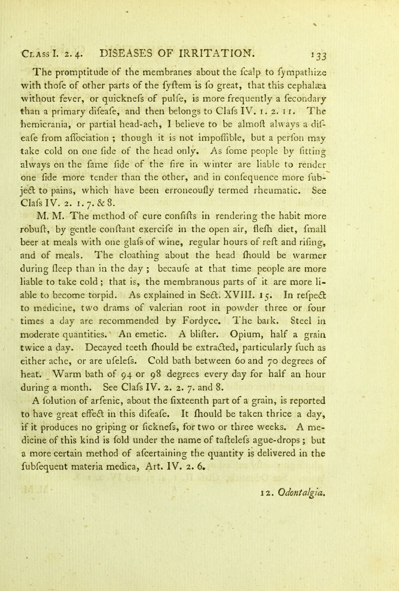 The promptitude of the membranes about the fcalp to fympathize with thofe of other parts of the fyftem is fo great, that this cephalaea without fever, or quicknefs of pulfe, is more frequently a fecondary than a primary difeafe, and then belongs to Clafs IV. 1.2. 11. The hemicrania, or partial head-ach, I believe to be almoft always a dif- eafe from afifociation ; though it is not impofiible, but a perfon may take cold on one fide of the head only. As fome people by fitting always on the fame fide of the fire in winter are liable to render one fide more tender than the other, and in confequence more fub- jedt to pains, which have been erroneoully termed rheumatic. See Clafs IV. 2. 1.7. & 8. M. M. The method of cure confifls in rendering the habit more robuft, by gentle conftant exercife in the open air, flefh diet, fmall beer at meals with one glafs of wine, regular hours of reft and riling, and of meals. The cloathing about the head fhould be warmer during fleep than in the day ; becaufe at that time people are more liable to take cold ; that is, the membranous parts of it are more li- able to become torpid. As explained in Sedt. XVIII. 15. In refpedt to medicine, two drams of valerian root in powder three or four times a day are recommended by Fordyce. The bark. Steel in moderate quantities. An emetic. A blifter. Opium, half a grain twice a day. Decayed teeth fhould be extracted, particularly fuch as either ache, or are ufelefs. Cold bath between 60 and 70 degrees of heat. Warm bath of 94 or 98 degrees every day for half an hour during a month. See Clafs IV. 2. 2. 7. and 8. A folution of arfenic, about the fixteenth part of a grain, is reported to have great effedt in this difeafe. It fhould be taken thrice a day, if it produces no griping or ficknefs, for two or three weeks. A me- dicine of this kind is fold under the name of taflelefs ague-drops; but a more certain method of afcertaining the quantity is delivered in the fubfequent materia medica, Art. IV. 2. 6, 12. Odontalgia.