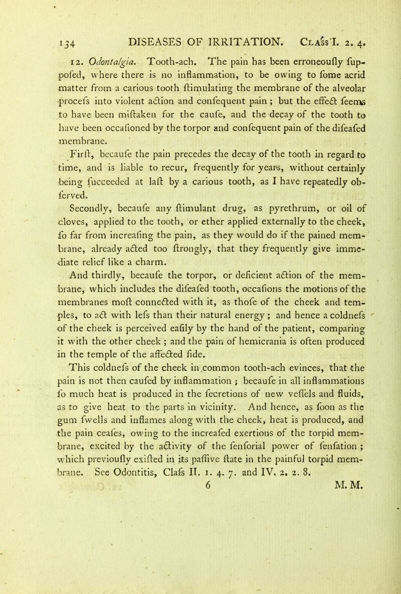 12. Odontalgia. Tooth-ach. The pain has been erroneoufly fup- poled, where there is no inflammation, to be owing to fome acrid matter from a carious tooth Simulating the membrane of the alveolar procefs into violent action and confequent pain ; but the effedt feems to have been miSaken for the caufe, and the decay of the tooth to have been occafioned by the torpor and confequent pain of the difeafed membrane. FirS, becaufe the pain precedes the decay of the tooth in regard to time, and is liable to recur, frequently for years, without certainly being l'ucceeded at laS by a carious tooth, as I have repeatedly ob- lerved. Secondly, becaufe any Simulant drug, as pyrethrum, or oil of •cloves, applied to the tooth, or ether applied externally to the cheek, fo far from increasing the pain, as they would do if the pained mem- brane, already adted too Srongly, that they frequently give imme- diate relief like a charm. And thirdly, becaufe the torpor, or deficient adtion of the mem- brane, which includes the difeafed tooth, occafions the motions of the membranes moS connected with it, as thofe of the cheek and tem- ples, to adt with lefs than their natural energy ; and hence a coldnefs of the cheek is perceived eafily by the hand of the patient, comparing it with the other cheek ; and the pain of hemicrania is often produced in the temple of the affedted fide. This coldnefs of the cheek in common tooth-ach evinces, that the pain is not then caufed by inflammation ; becaufe in all inflammations fo much heat is produced in the fecretions of new vefiels and fluids, as to give heat to the parts in vicinity. And hence, as foon as the gum fwells and inflames along with the cheek, heat is produced, and the pain ceafes, owing to the increafed exertions of the torpid mem- brane, excited by the activity of the fenforial power of fenfation ; which previoufly exiSed in its pafiive Sate in the painful torpid mem- brane. See Odontitis, Clafs II. 1. 4. 7. and IV. 2. 2. 8.