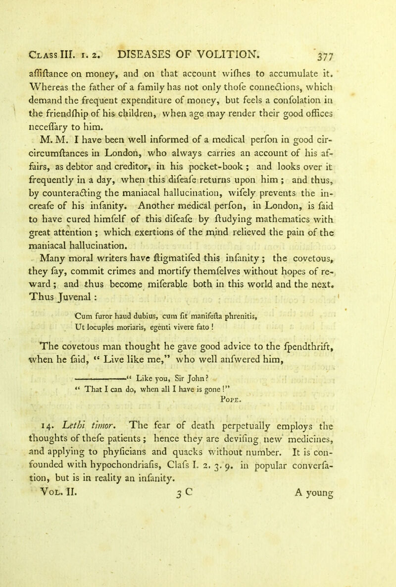 affiftance on money, and on that account wiffies to accumulate it. Whereas the father of a family has not only thofe connections, which demand the frequent expenditure of money, but feels a confolation in the friendffiip of his children, when age may render their good offices neceffary to him. M. M. I have been well informed of a medical perfon in good cir- circumftances in London, who always carries an account of his af- fairs, as debtor and creditor, in his pocket-book ; and looks over it frequently in a day, when this difeafe returns upon him ; and thus, by counteracting the maniacal hallucination, wifely prevents the in- creafe of his infanity. Another medical perfon, in London, is faid to have cured himfelf of this difeafe by ftudying mathematics with great attention ; which exertions of the mind relieved the pain of the maniacal hallucination. Many moral writers have ftigmatifed this infanity ; the covetous, they fay, commit crimes and mortify themfelves without hopes of re- ward ; and thus become miferable both in this world and the next. Thus Juvenal: Cum furor haud dubius, cum fit manifefta phrenitis, Ut locuples moriaris, egenti vivere fato ! The covetous man thought he gave good advice to the lpendthrift, when he faid, t£ Live like me,” who well anfwered him, ■ ■ — “ Like you, Sir John? “ That I can do, when all I have is gone !” Pope. 14. Let hi thnor. The fear of death perpetually employs the thoughts of thefe patients ; hence they are deviling new medicines, and applying to phylicians and quacks without number. It is con- founded with hypochondriafis, Clafs I. 2. 3. 9. in popular converfa- tion, but is in reality an infanity. Vol. II. o C A young