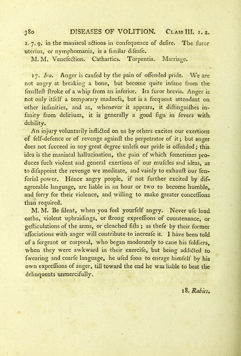 I. 7. 9. in the maniacal aftions in confequence of defire. The furor uterius, or nymphomania, is a fimilar difeafe. M. M. Venefeftion. Cathartics. Torpentia. Marriage. % 17. Ira. Anger is caufed by the pain of offended pride. We are not angry at breaking a bone, but become quite infane from the fmallefl flroke of a whip from an inferior. Ira furor brevis. Anger is not only itfelf a temporary madnefs, but is a frequent attendant on other infancies, and as, whenever it appears, it diflinguifhes in- fan ity from delirium, it is generally a good fign in fevers with, debility. An injury voluntarily inflifted on us by others excites our exertions of felf-defence or of revenge againfl the perpetrator of it j but anger does not fucceed in any great degree unlefs our pride is offended; this idea is the maniacal hallucination, the pain of which fometimes pro- duces fuch violent and general exertions of our mufcles and ideas, as to difappoint the revenge we meditate, and vainly to exhaufl our fen- forial power. Hence angry people, if not further excited by dis- agreeable language, are liable in an hour or two to become humble, and forry for their violence, and willing to make greater conceffions than required. M. M. Be filent, when you feel yourfelf angry. Never ufe loud oaths, violent upbraidings, or flrong expreffions of countenance, or gefliculations of the arms, or clenched fills ; as thefe by their former affociations with anger will contribute to increafe it. I have been told of a fergeant or corporal, who began moderately to cane his foldiers, when they were awkward in their exercife, but being addicted to fwearing and coarfe language, he ufed foon to enrage himfelf by his own expreffions of anger, till toward the end he wag liable to beat the delinquents unmercifully. 18. Rabies,