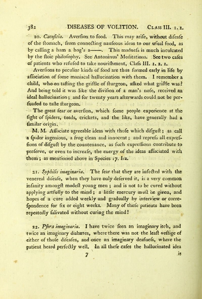 20. Cacofitia. Averfion to food. This may arife, without difeafe of the ftomach, from connecting naufeous ideas to our ufual food, as by calling a ham a hog’s a . This madnefs is much inculcated by the Itoic philofophy. See Antoninus’ Meditations. See two cafes of patients who refufed to take nourilhment, Clafs 111. 1. 2. 1. Averfions to peculiar kinds of food are thus formed early in life by aflociation of feme maniacal hallucination with them. I remember a child, who on tailing the griltle of Iturgeon, alked what griftle was? And being told it was like the divifion of a man’s nofe, received an ideal hallucination ; and for twenty years afterwards could not be per- fuaded to tafte Iturgeon. The great fear or averfion, which feme people experience at the fight of fpiders, toads, crickets, and the like, have generally had a fimilar origin. M. M. Afiociate agreeable ideas with thofe which difgult; as call a Cpider ingenious, a frog clean and innocent; and reprefs all expref- fions of difgult by the countenance, as fuch exprelfions contribute to preferve, or even to increafe, the energy of the ideas aflfociated with them; as mentioned above in Species 17. Ira. 21. Syphilis imaginaria. The fear that they are inferred with the venereal difeafe, when they have only deferved it, is a very common infanity amonglt modelt young men ; and is not to be cured without applying artfully to the mind ; a little mercury mud be given, and hopes of a cure added weekly and gradually by interview or corre- fpandence for fix or eight weeks. Many of thefe patients have been repeatedly falivated without curing the mind! 22. Pfora imaginaria. I have twice feen an imaginary itch, and twice an imaginary diabaetes, where there was not the leaft vefeige of either of thole difeafes, and once an imaginary deafnels, where the patient heard perfe&ly well. In all thefe cafes the hallucinated idea 7 19