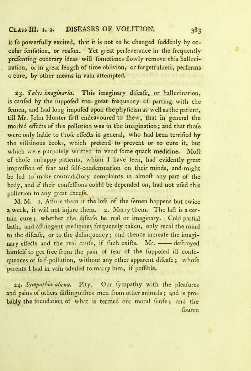 is fo powerfully excited, that it is not to be changed fuddenly by oc- cular ienfation, or reafon. Yet great perfeverance in the frequently prelenting contrary ideas will fometimes flowly remove this halluci- nation, or in great length of time oblivion, or forgetfulnefs, performs a cure, by other means in vain attempted. 23. T^abes imaginaria. This imaginary difeafe, or hallucination, is caufed by the fuppofed too. great frequency of parting with the femen, and had long impofed upon the phyfician as well as the patient, till Mr. John Hunter firft endeavoured to fhew, that in general the morbid effe&s of this pollution was in the imagination; and that thofe were only liable to thofe effects in general, who had been terrified by the villainous books, which pretend to prevent or to cure it, but which were purpolely written to vend fome quack medicine. Moll: of thofe unhappy patients, whom I have feen, had evidently great impreffion of fear and felf-condemnation on their minds, and might be led to make contradictory complaints in almoft any part of the body, and if their confeffions could be depended on, had not ufed this pollution to any great excefs. M. M. 1. Afl'ure them if the lofs of the femen happens but twice a week, it will not injure them. 2. Marry them. The laft is a cer- tain cure ; whether the difeafe be real or imaginary. Cold partial bath, and aftringent medicines frequently taken, only recal the mind to the difeafe, or to the delinquency; and thence increafe the imagi- nary effeCts and the real caufe, if fuch exifts. Mr. deftroyed himfelf to get free from the pain of fear of the fuppofed ill confe- quences of felf-pollution, without any other apparent difeafe ; whole parents I had in vain advifed to marry him, if poffible. 24. Sympathia aliena. Pity. Our fympathy with the pleafures and pains of others diftinguifhes men from other animals ; and is pro- bably the foundation of what is termed our moral fenfie; and the fource