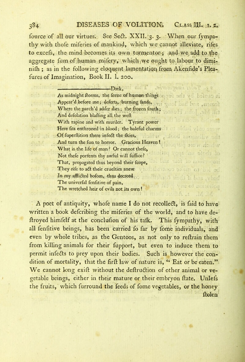 fource of all our virtues. See Sedt. XXII. 3. 3. When our fympa- thy with thofe miferies of mankind, which we cannot alleviate, rifes to excefs, the mind becomes its own tormentor-; apd we add toqhe aggregate fum of human mifery, which ,vye ought to labour to dimi- nilh ; as in the following eloquent lamentation from Akenfide’s Plea- fur es of Imagination, Book II. 1. 200. ... ■■ -■ — Dark, As midnight ftorms, the feene of human things . Appear’d before me; deferts, burning fands, ^ , Where the parch’d adder dies; the frozen fouth: - ' . • - ! I . ■ ’ U i J ; And defolation blafting all. the weft With rapine and with murder. Tyrant power Here fits enthroned in blood; the baleful charms Of fuperftirion there infedt the Ikies, And turn the fun to horror. Gracious Heaven! What is the life of man? Or cannot thefe. Not thefe portents thy awful will fuffice? That, propagated thus beyond their fcope. They rife to adt their cruelties anew In my afflidled bofom, thus decreed. The univerfal fenfitive of pain, The wretched heir of evils not its own! A poet of antiquity, whofe name I do not recoiled!, is faid to have written a book defcribing the miferies of the world, and to have de- ftroyed himfelf at the conclufion of his talk. This fympathy, with all fenfitive beings, has been carried fo far by fome individuals, and even by whole tribes, as the Gentoos, as not only to reltrain them from killing animals for their fupport, but even to induce them to permit infedts to prey upon their bodies. Such is however the con- dition of mortality, that the firfi: law of nature is, “ Eat or be eaten.M We cannot long exift without the dellrudlion of other animal or ve- getable beings, either in their mature or their embryon ftate. Unlefs the fruits, which furround the feeds of fome vegetables, or the honey ftolen