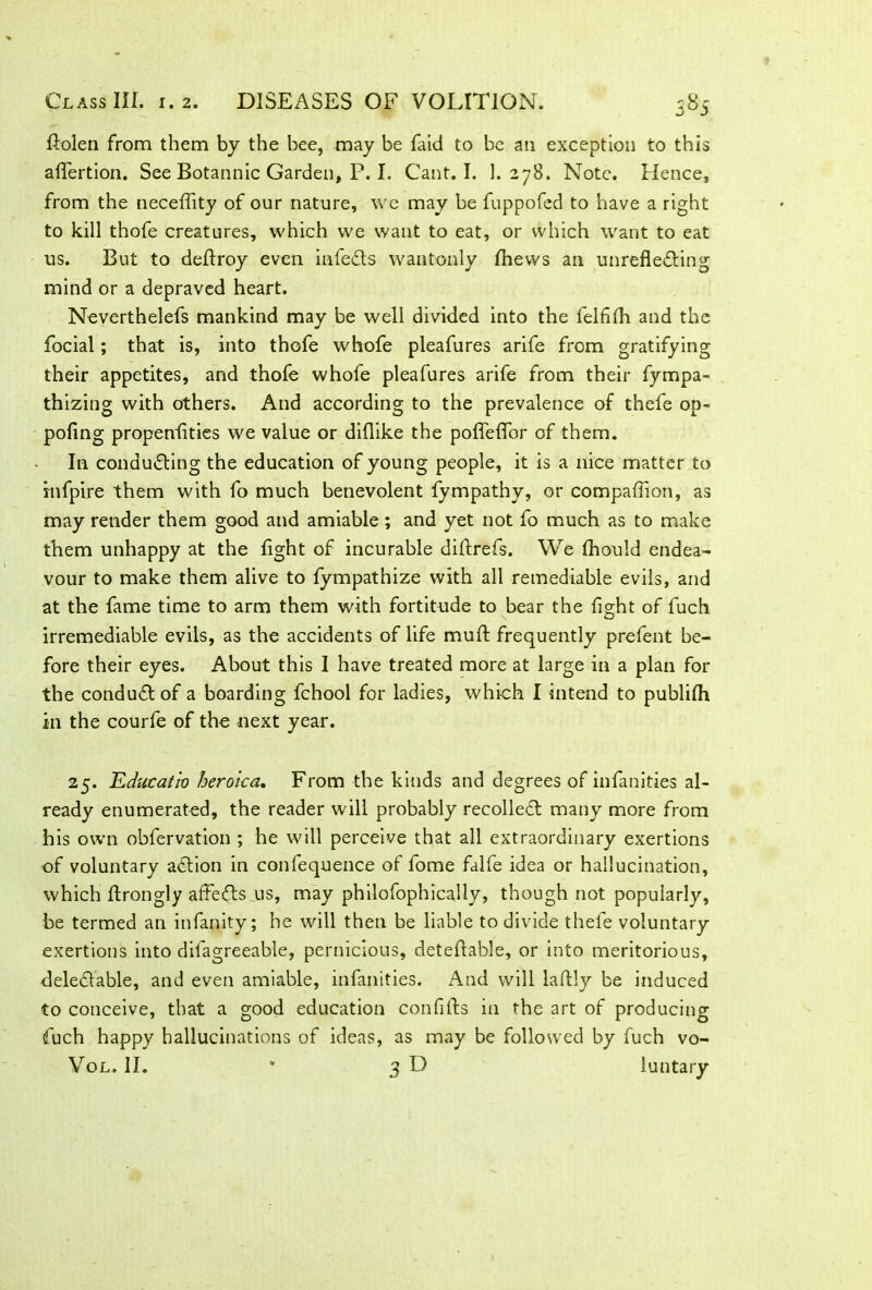 ftolen from them by the bee, may be faid to be an exception to this aflertion. See Botannic Garden, P. I. Cant. I. 1.278. Note. Hence, from the neceflity of our nature, we may be fuppofed to have a right to kill thofe creatures, which we want to eat, or which want to eat us. But to deftroy even infeCts wantonly fhevvs an unreflecting mind or a depraved heart. Neverthelefs mankind may be well divided into the felflfli and the focial; that is, into thofe whofe pleafures arife from gratifying their appetites, and thofe whofe pleafures arife from their fympa- thizing with others. And according to the prevalence of thefe op- poling propenlities we value or diflike the pofleflor of them. In conducting the education of young people, it is a nice matter to infpire them with fo much benevolent fympathy, or companion, as may render them good and amiable; and yet not fo much as to make them unhappy at the light of incurable diftrefs. We fhould endea- vour to make them alive to lympathize with all remediable evils, and at the fame time to arm them with fortitude to bear the fight of fuch irremediable evils, as the accidents of life mull; frequently prefent be- fore their eyes. About this I have treated more at large in a plan for the conduCt of a boarding fchool for ladies, which I intend to publilh in the courfe of the next year. 25. Educatio heroica. From the kinds and degrees of infanities al- ready enumerated, the reader will probably recolleCt many more from his own obfervation ; he will perceive that all extraordinary exertions of voluntary aCtion in confequence of fome falfe idea or hallucination, which llrongly affeCts us, may philofophically, though not popularly, be termed an infanity; he will then be liable to divide thefe voluntary exertions into difagreeable, pernicious, deteftable, or into meritorious, deleCtable, and even amiable, infanities. And will laftly be induced to conceive, that a good education confifts in the art of producing fuch happy hallucinations of ideas, as may be followed by fuch vo- Vol. II. * 3D luntary