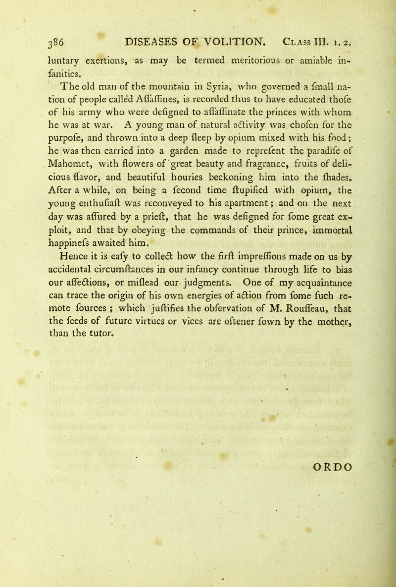 luntary exertions, as may be termed meritorious or amiable in- fancies. The old man of the mountain in Syria, who governed a fmall na- tion of people called Aflaffines, is recorded thus to have educated thofe of his army who were defigned to aflaflinate the princes with whom he was at war. A young man of natural activity was chofen for the purpofe, and thrown into a deep deep by opium mixed with his food; he was then carried into a garden made to reprefent the paradife of Mahomet, with flowers of great beauty and fragrance, fruits of deli- cious flavor, and beautiful houries beckoning him into the diades. After a while, on being a fecond time dupified with opium, the young enthufiad was reconveyed to his apartment; and on the next day was afiured by a pried:, that he was defigned for fome great ex- ploit, and that by obeying the commands of their prince, immortal happinefs awaited him. Hence it is eafy to colleCt how the firfl impreflions made on us by accidental circumdances in our infancy continue through life to bias our affections, or miflead our judgments. One of my acquaintance can trace the origin of his own energies of aCtion from fome fuch re- mote fources ; which judifies the obfervation of M. Roufleau, that the feeds of future virtues or vices are oftener fown by the mother, than the tutor. ORDO